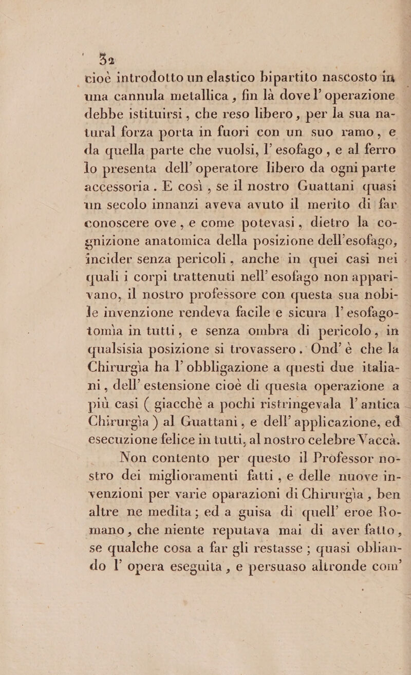 w-A Ol cioè introdotto un elastico bipartito nascosto ir* una cannula metallica fin là dove V operazione debbe istituirsi, che reso libero, per la sua na¬ turai forza porta in fuori con un suo ramo, e da quella parte che vuoisi, Y esofago , e al ferro lo presenta dell’ operatore libero da ogni parte accessoria . E così , se il nostro Guattani quasi un secolo innanzi aveva avuto il merito di far conoscere ove , e come potevasi, dietro la co¬ gnizione anatomica della posizione dellesofago, incider senza pericoli, anche in quei casi nei quali i corpi trattenuti nell5 esofago non appari¬ vano, il nostro professore con questa sua nobi¬ le invenzione rendeva facile e sicura l5 esofago- tonila in tutti, e senza ombra di pericolo, in qualsisia posizione si trovassero. Ond è che la Chirurgia ha Y obbligazione a questi due italia¬ ni , dell5 estensione cioè di questa operazione a più casi ( giacché a pochi ristringeva-la ì5 antica Chi rurgìa ) al Guattani, e dell5 applicazione, ed esecuzione felice in tutti, al nostro celebre Vacca. Non contento per questo il Professor no¬ stro dei miglioramenti fatti , e delle nuove in¬ venzioni per varie operazioni di Chirurgia , ben altre ne medita; ed a guisa di quell5 eroe Ro¬ mano , che niente reputava mai di aver fatto, se qualche cosa a far gli restasse ; quasi oblian¬ do l5 opera eseguita, e persuaso altronde coni5