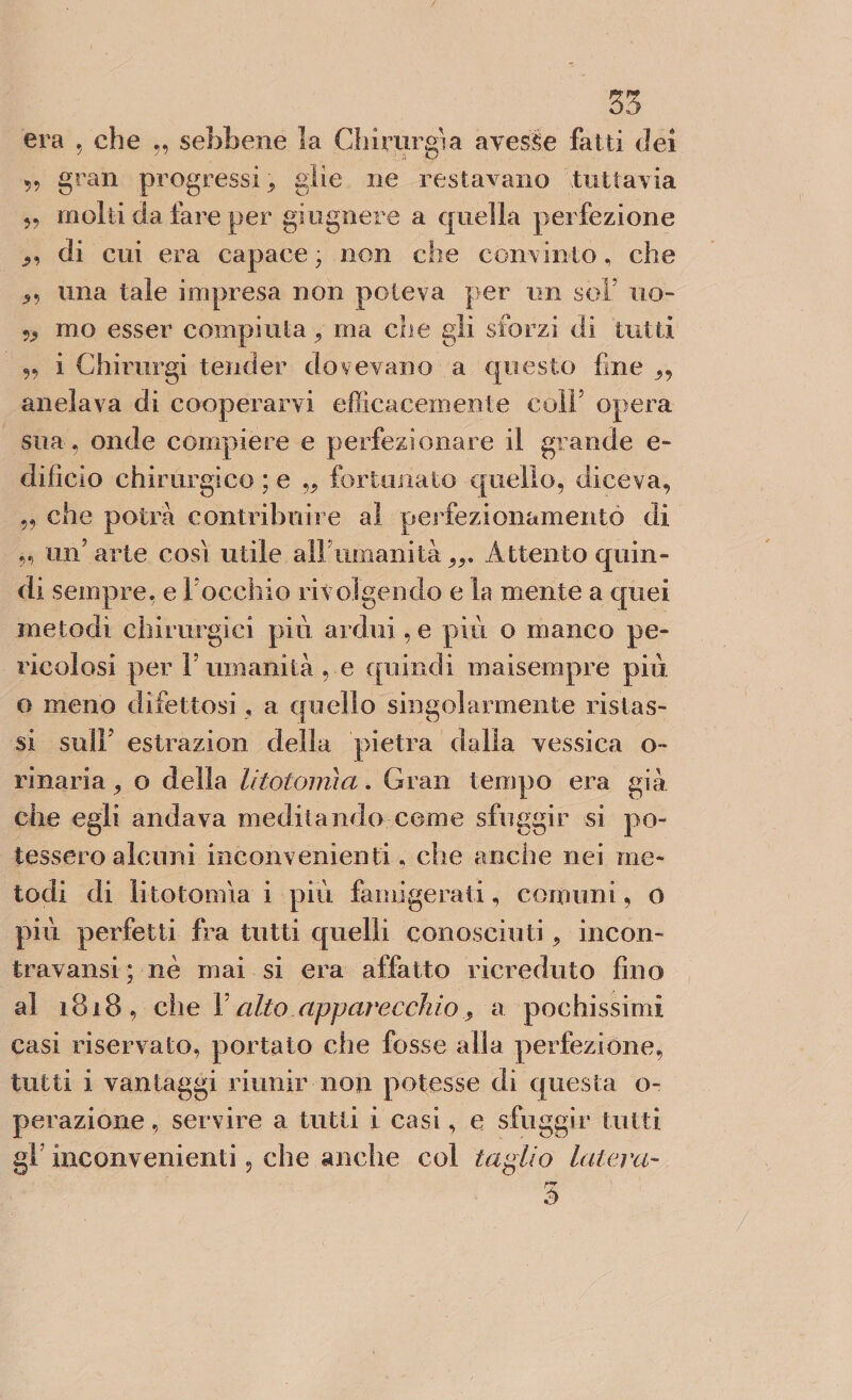 era , che „ sebbene la Chirurgia avesse fatti dei „ gran progressi j glie ne restavano tuttavia „ molti da fare per giugnere a quella perfezione „ di cui era capace ; non che convinto, che una tale impresa non poteva per un sol’ no- mo esser compiuta , ma che gii sforzi di tutti 55 i Chirurgi tender dovevano a questo fine ,, anelava di cooperarvi efficacemente colf opera sua , onde compiere e perfezionare il grande e- difìcio chirurgico ; e ,, fortunato quello, diceva, „ che potrà contribuire al perfezionamento di „ un’arte così utile all umanità99. Attento quin¬ di sempre, e l’occhio rivolgendo e la mente a quei metodi chirurgici piu ardui, e più o manco pe¬ ricolosi per F umanità , e quindi ma [sempre più o meno difettosi, a quello singolarmente instas¬ si sull estrazion della pietra dalla vessica o~ vinaria , o della litotomìa. Gran tempo era già che egli andava meditando come sfuggir si po¬ tessero alcuni inconvenienti, che anche nei me¬ todi di litotomìa i più famigerati, comuni, 0 più perfetti fra tutti quelli conosciuti, incon- travansi ; nè mai si era affatto ricreduto fino al i818, che V alto apparecchioa pochissimi casi riservato, portato che fosse alla perfezione, tutti i vantaggi riunir non potesse di questa o- perazione, servire a tutti i casi, e sfuggir tutti gl inconvenienti, che anche col taglio luterà-