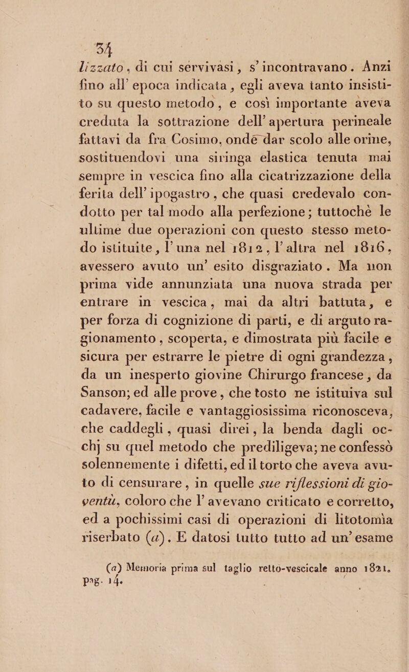 H lizzato » di cui servivasi , s’incontravano. Anzi fino all epoca indicata , egli aveva tanto insisti¬ to su questo metodo, e cosi importante aveva creduta la sottrazione dell’ apertura perineale fattavi da fra Cosimo, ondédar scolo alle orine, sostituendovi una siringa elastica tenuta mai sempre in vescica fino alla cicatrizzazione della ferita dell’ ipogastro , che quasi credevalo con¬ dotto per tal modo alla perfezione ; tuttoché le ultime due operazioni con questo stesso meto¬ do istituite, l una nel 1812, l’altra nel 1816, avessero avuto un’ esito disgraziato . Ma non prima vide annunziata una nuova strada per entrare in vescica, mai da altri battuta, e per forza di cognizione di parti, e di arguto ra¬ gionamento , scoperta, e dimostrata più facile e sicura per estrarre le pietre di ogni grandezza, da un inesperto giovine Chirurgo francese, da Sanson; ed alle prove , che tosto ne istituiva sul cadavere, facile e vantaggiosissima riconosceva, che caddegli, quasi direi, la benda dagli oc- chj su quel metodo che prediligeva; ne confessò solennemente i difetti, ecl il torto che aveva avu¬ to di censurare , in quelle sue riflessioni di gio¬ ventù, coloro che l’avevano criticato e corretto, ed a pochissimi casi di operazioni di litotomìa riserbato («) . £ datosi tutto tutto ad un’ esame (a) Memoria prima sul taglio retto-vescicale anno 1821* pag. l4. \