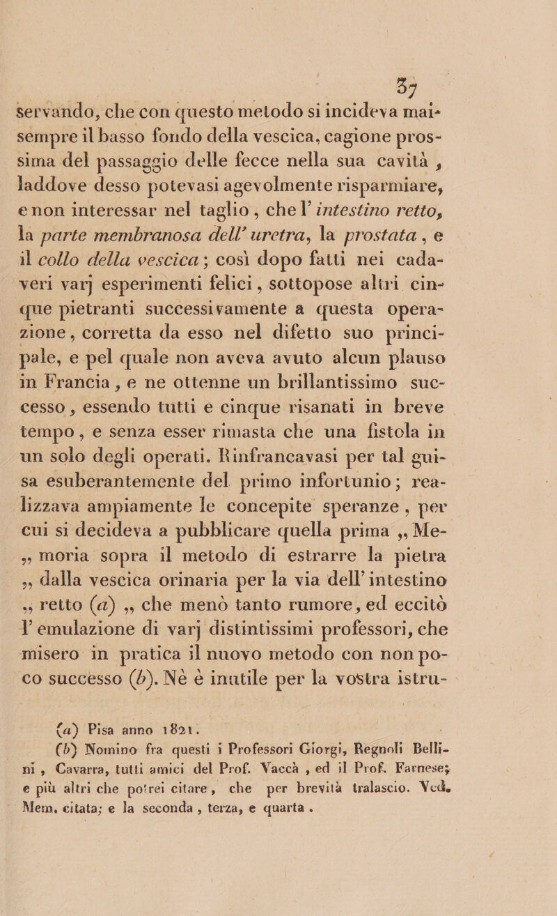 servando* che con questo metodo si incideva mah sempre il basso fondo della vescica, cagione pros¬ sima del passaggio delle fecce nella sua cavità * laddove desso potevasi agevolmente risparmiare, e non interessar nel taglio, che V intestino retto* la parte membranosa dell* uretra, la prostata , e il collo della vescica ; così dopo fatti nei cada¬ veri varj esperimenti felici, sottopose altri cin¬ que pietrami successivamente a questa opera¬ zione , corretta da esso nel difetto suo princi¬ pale, e pel quale non aveva avuto alcun plauso in Francia * e ne ottenne un brillantissimo suc¬ cesso * essendo tutti e cinque risanati in breve tempo, e senza esser rimasta che una fìstola in un solo degli operati. Rinfrancavasi per tal gui¬ sa esuberantemente del primo infortunio ; rea¬ lizzava ampiamente le concepite speranze , per cui si decideva a pubblicare quella prima ,, Me- „ moria sopra il metodo di estrarre la pietra „ dalla vescica orinaria per la via dell’ intestino „ retto (a) „ che menò tanto rumore* ed eccitò F emulazione di varj distintissimi professori, che misero in pratica il nuovo metodo con non po¬ co successo ('b\ Nè è imitile per la vostra istru- (a) Pisa anno 182!. (b) Nomino fra questi i Professori Giorgi, Regnoli Belli¬ ni , Cavarra, tutti amici del Prof. Vacca , ed il Prof. Farnese; e più altri che potrei citare, che per brevità tralascio. Veti* Meni, citata; e la seconda , terza, e quarta .