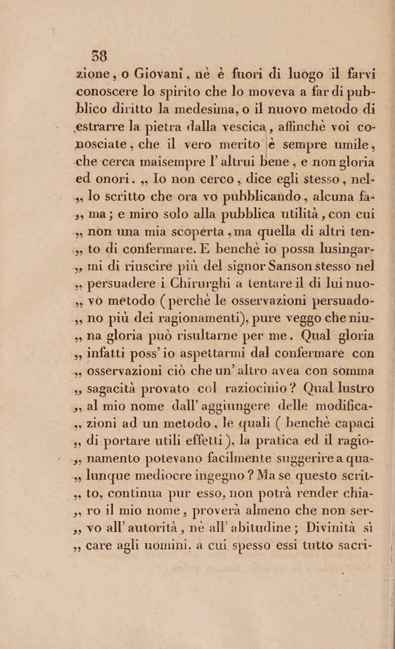 33 zione, o Giovani, nè è fuori di luogo il farvi conoscere lo spirito che lo moveva a far di pub' blico diritto la medesima, o il nuovo metodo di estrarre la pietra dalla vescica^ affinchè voi co¬ nosciate , che il vero merito è sempre umile * che cerca maisempre Y altrui bene , e non gloria ed onori. „ Io non cerco, dice egli stesso, nel- ,, lo scritto che ora vo pubblicando, alcuna fa- ma ; e miro solo alla pubblica utilità, con cui • 5, non una mia scoperta ,ma quella di altri ten- „ to di confermare. E benché io possa lusingar- „ mi di riuscire più del signor Sanson stesso nel „ persuadere i Chirurghi a tentare il di luinuo- „ vo metodo ( perchè le osservazioni persuado- „ no più dei ragionamenti), pure veggo cheniu- „ na gloria può risultarne per me. Qual gloria ,, infatti poss’ io aspettarmi dal confermare con ,, osservazioni ciò che un’altro avea con somma w sagacità provato col raziocinio ? Qual lustro 9y al mio nome dall’ aggiungere delle modifica- „ zioni ad un metodo, le quali ( benché capaci „ di portare utili effetti), la pratica ed il ragio- namento potevano facilmente suggerire a qua- „ lunque mediocre ingegno ? Ma se questo scrii- „ to, continua pur esso* non potrà render chia- ro il mio nome, proverà almeno che non ser- „ vo all’ autorità 9 nè all’abitudine ; Divinità sì „ care agli uomini, a cui spesso essi tutto sacri-