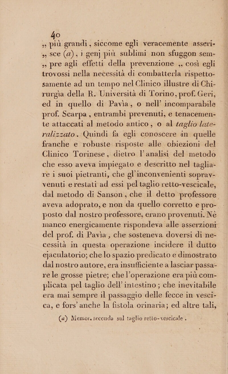 ■5? 4° più grandi, siccome egli veracemente asserì- sce (a), i genj più sublimi non sfuggon sem- pre agli effetti della prevenzione „ così egli trovossi nella necessità di combatterla rispetto¬ samente ad un tempo nel Clinico illustre di Chi¬ rurgia della R. Università di Torino, prof. Ceri, ed in quello di Pavia, o nell’ incomparabile prof. Scarpa , entrambi prevenuti, e tenacemen¬ te attaccati al metodo antico , o al taglio late- ratizzato, Quindi fa egli conoscere in quelle franche e robuste risposte alle obiezioni del Clinico Torinese, dietro l’analisi del metodo che esso aveva impiegalo e descritto nel taglia¬ re i suoi pietrami, che gF inconvenienti soprav¬ venuti e restati ad essi pel taglio retto-vescicale, dal metodo di Sanson, che il detto professore aveva adoprato, e non da quello corretto e pro¬ posto dal nostro professore, erano provenuti. Nè manco energicamente rispondeva alle asserzioni del prof, di Pavia, che sosteneva doversi di ne¬ cessità in questa operazione incidere il dritto ejaculatorio; che lo spazio predicato e dimostrato dal nostro autore, era insufficiente a lasciar passa¬ re le grosse pietre; che l’operazione era più com¬ plicata pel taglio dell’ intestino ; che inevitabile era mai sempre il passaggio delle fecce in vesci¬ ca, e fors’anche la fìstola orinaria; ed altre tali, (a) Memor* seconda sul taglio retlo-vescicalc .