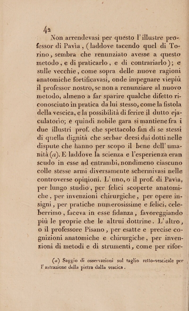 4* . _ Non arrendevasi per questo V illustre pro¬ fessor dì Pavia , ( laddove tacendo quel di To¬ rino, sembra che renunziato avesse a questo metodo , e di praticarlo , e di contrariarlo ) ; e sulle vecchie, come sopra delle nuove ragioni anatomiche fortificavasi, onde impegnare viepiù il professor nostro, se non a renunziare al nuovo metodo, almeno a far sparire qualche difetto ri¬ conosciuto in pratica da lui stesso, come la fìstola della vescica, e la possibilità di ferire il dutto eja- dilatorio; e quindi nobile gara si mantiene fra i due illustri prof, che spettacolo fan di se stessi di quella dignità che serbar deesi dai dotti nelle dispute che hanno per scopo il bene dell5 uma¬ nità^). E laddove la scienza e l’esperienza eran scudo in esse ad entrambi, nondimeno ciascuno colle stesse armi diversamente schermi vasi nelle controverse opinioni. L’ uno,o il prof, di Pavia, per lungo studio , per felici scoperte anatomi¬ che , per invenzioni chirurgiche, per opere in¬ signi, per pratiche numerosissime e felici, cele¬ berrimo , faceva in esse fidanza, favoreggiando più le proprie che le altrui dottrine. L’altro, o il professore Pisano, per esatte e precise co¬ gnizioni anatomiche e chirurgiche, per inven¬ zioni di metodi e di strumenti, come per rifor¬ mi) Saggio di osservazioni sul taglio retto-vescìcaìe per !r astrazione della pietra dalla vescica .