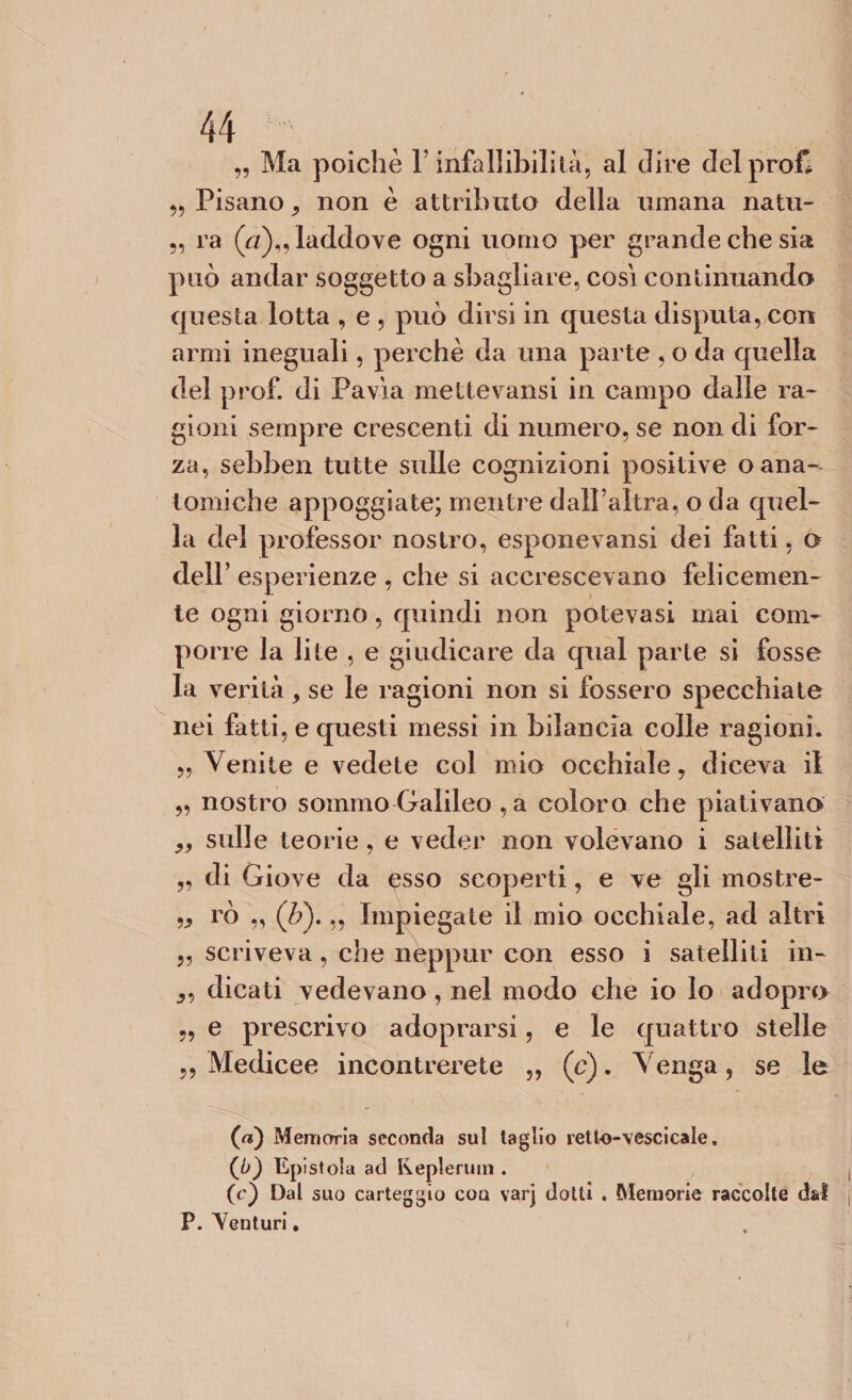 „ Ma poiché l’infallibilità, al dire del profi „ Pisano , non è attributo della umana natu- 9, ra (a)„ laddove ogni uomo per grande che sia può andar soggetto a sbagliare, cosi continuando questa lotta , e , può dirsi in questa disputa, con armi ineguali, perchè da una parte , o da quella del prof, di Pavia mettevansi in campo dalle ra¬ gioni sempre crescenti di numero, se non di for¬ za, sebben tutte sulle cognizioni positive o ana¬ tomiche appoggiate; mentre dall’altra, o da quel¬ la del professor nostro, esponevansi dei fatti, o dell’ esperienze , che si accrescevano felicemen¬ te ogni giorno, quindi non potevasi mai com¬ porre la lite , e giudicare da qual parte si fosse la verità, se le ragioni non si fossero specchiate nei fatti, e questi messi in bilancia colle ragioni. „ Venite e vedete col mio occhiale, diceva il „ nostro sommo Galileo ,a coloro che piativano ,, sulle teorie, e veder non volevano i satelliti „ di Giove da esso scoperti, e ve gli mostre- „ rò „ (ò). ,, Impiegate il mio occhiale, ad altri „ scriveva, che nètppur con esso i satelliti in- dicati vedevano, nel modo che io lo adopro „ e prescrivo adoprarsi, e le quattro stelle ,, Medicee incontrerete „ (c). Venga, se le (a) Memoria seconda sul taglio retto-vescicale. (0) Epistola ad Replenmi. (c) Dal suo carteggio cou varj dotti . Memorie raccolte dal P. Yenturi.