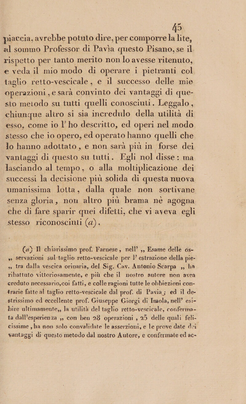 piaccia, avrebbe potuto dire, per comporre la lite, al sommo Professor di Pavia questo Pisano, se il rispetto per tanto merito non lo avesse ritenuto, e veda il mio modo di operare i pietrami col taglio retto-vescicale , e il successo delle mie operazioni, e sarà convinto dei vantaggi di que¬ sto metodo su tutti quelli conosciuti. Leggalo, chiunque altro si sia incredulo della utilità di esso, come io F ho descritto, ed operi nel modo stesso che io opero, ed operato hanno quelli che lo hanno adottato, e non sarà più in forse dei vantaggi di questo su tutti. Egli noi disse : ma lasciando al tempo, o alla moltiplicazione dei successi la decisione più solida di questa nuova umanissima lotta, dalla quale non sor ti vane senza gloria, non altro più brama nè agogna che di fare sparir quei difetti, che vi aveva egli stesso riconoscimi (a) * i il chiarissimo prof. Farnese, nell’ ,, Esame delle tìs- ,, servazioni sul taglio retto-vescicale per P estrazione della pie- ,, tra dalla vescica orinaria, dei Sig. Cav. Antonio Scarpa ,, ha ribattuto vittoriosamente, e più che il nostro autore non avea creduto necessario,coi fatti, e colle ragioni tutte le obbiezioni con¬ trarie fatte al taglio retto-vescicale dal prof, di Paviaj ed il de¬ strissimo ed eccellente prof. Giuseppe Giorgi di Inaola, nelP esi¬ bire ulti inamente,, la utilità elei taglio retto-vescicale, conferma¬ ta dalPesperienza ,, con ben 28 operazioni , ^5 delle quali feli¬ cissime ,ha non solo convalidate le asserzioni, e le prove date dei vantaggi di questo metodo dal nostro Autore, e confermale ed ac*