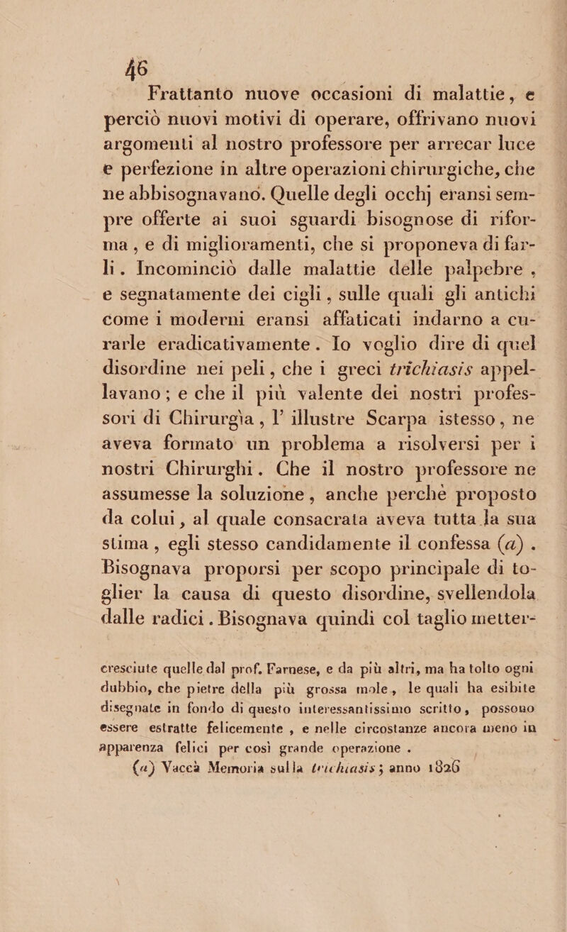 Frattanto nuove occasioni di malattie, e perciò nuovi motivi di operare, offrivano nuovi argomenti al nostro professore per arrecar luce e perfezione in altre operazioni chirurgiche, che ne abbisognavano. Quelle degli occhj eransi sem¬ pre offerte ai suoi sguardi bisognose di rifor¬ ma , e di miglioramenti, che si proponeva di far¬ li . Incominciò dalle malattie delle palpebre , e segnatamente dei cigli, sulle quali gli antichi come i moderni eransi affaticati indarno a cu¬ rarle eradicativamente . Io voglio dire di quel disordine nei peli, che i greci trichìcisis appel¬ lavano ; e che il più valente dei nostri profes¬ sori di Chirurgia , 1’ illustre Scarpa istesso, ne aveva formato un problema a risolversi per i nostri Chirurghi. Che il nostro professore ne assumesse la soluzione, anche perchè proposto da colui, al quale consacrata aveva tutta la sua stima , egli stesso candidamente il confessa (a) . Bisognava proporsi per scopo principale di to¬ glier la causa di questo disordine, svellendola dalle radici. Bisognava quindi col taglio metter- creseiute quelle dal prof. Farnese, e da più altri, ma ha tolto ogni dubbio, che pietre della piu grossa mole , le quali ha esibite disegnate in fondo di questo interessantissimo scritto, possono essere estratte felicemente , e nelle circostanze ancora meno in apparenza felici per così grande operazione . (uj Vacci Memoria sul la O'u Incisi*} anno 1826