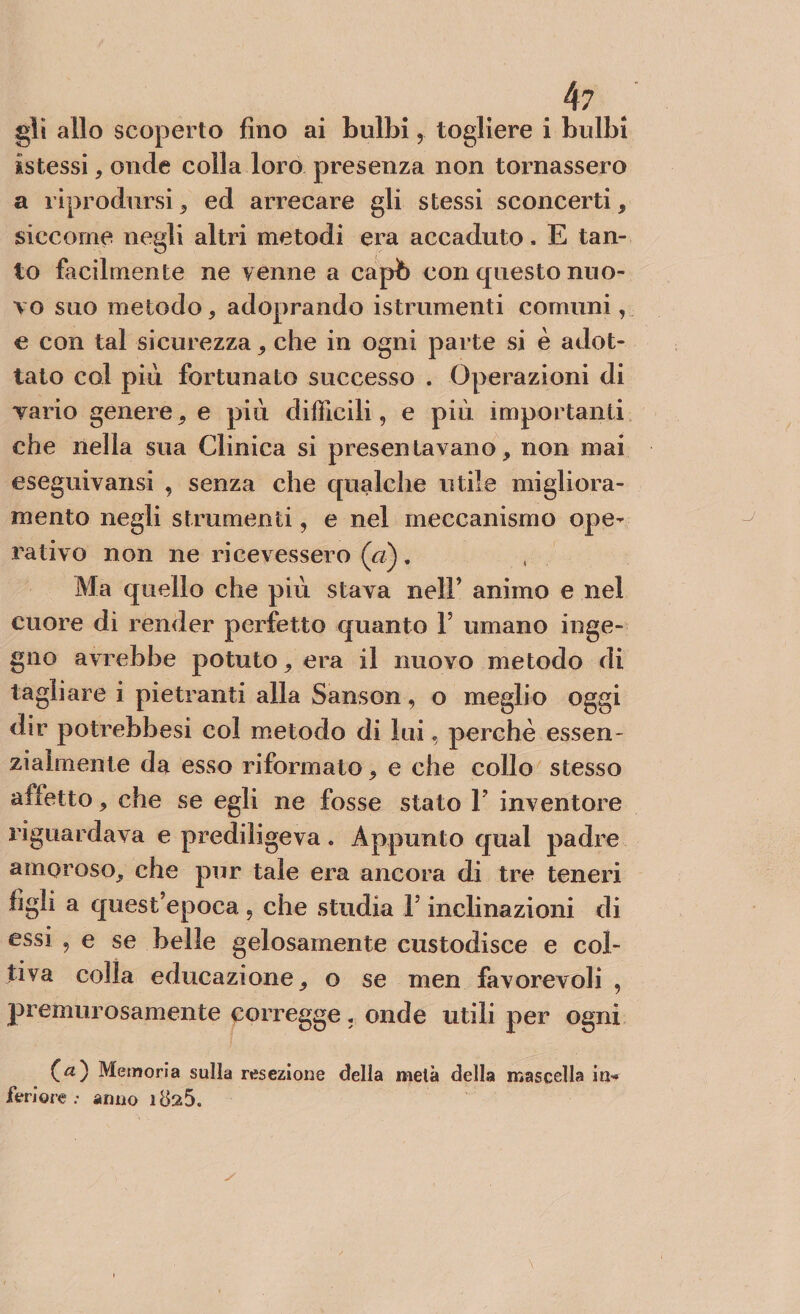 gii allo scoperto fino ai bulbi, togliere i bulbi istessi, onde colla loro presenza non tornassero a riprodursi, ed arrecare gli stessi sconcerti, siccome negli altri metodi era accaduto. E tan¬ to facilmente ne venne a capò con questo nuo¬ vo suo metodo, adoprando istrumenti comuni, e con tal sicurezza, che in ogni parte si è adot¬ tato col piu fortunato successo . Operazioni di vario genere, e più difficili, e più importanti che nella sua Clinica si presentavano, non mai eseguivansi , senza che qualche utile migliora¬ mento negli strumenti, e nel meccanismo ope¬ rativo non ne ricevessero (a). Ma quello che più stava nell’ animo e nel cuore di render perfetto quanto l5 umano inge¬ gno avrebbe potuto, era il nuovo metodo di tagliare i pietranti alla Sànson, o meglio oggi dir potrebbesi col metodo di lui, perchè essen¬ zialmente da esso riformato, e che collo stesso afletto, che se egli ne fosse stato F inventore riguardava e prediligeva. Appunto qual padre amoroso, che pur tale era ancora di tre teneri figli a quest’epoca , che studia V inclinazioni di essi , e se belle gelosamente custodisce e col¬ tiva colla educazione, o se men favorevoli , premurosamente corregge, onde utili per ogni C*2) Memoria sulla resezione della metà della mascella in* feriore : anno ida5.