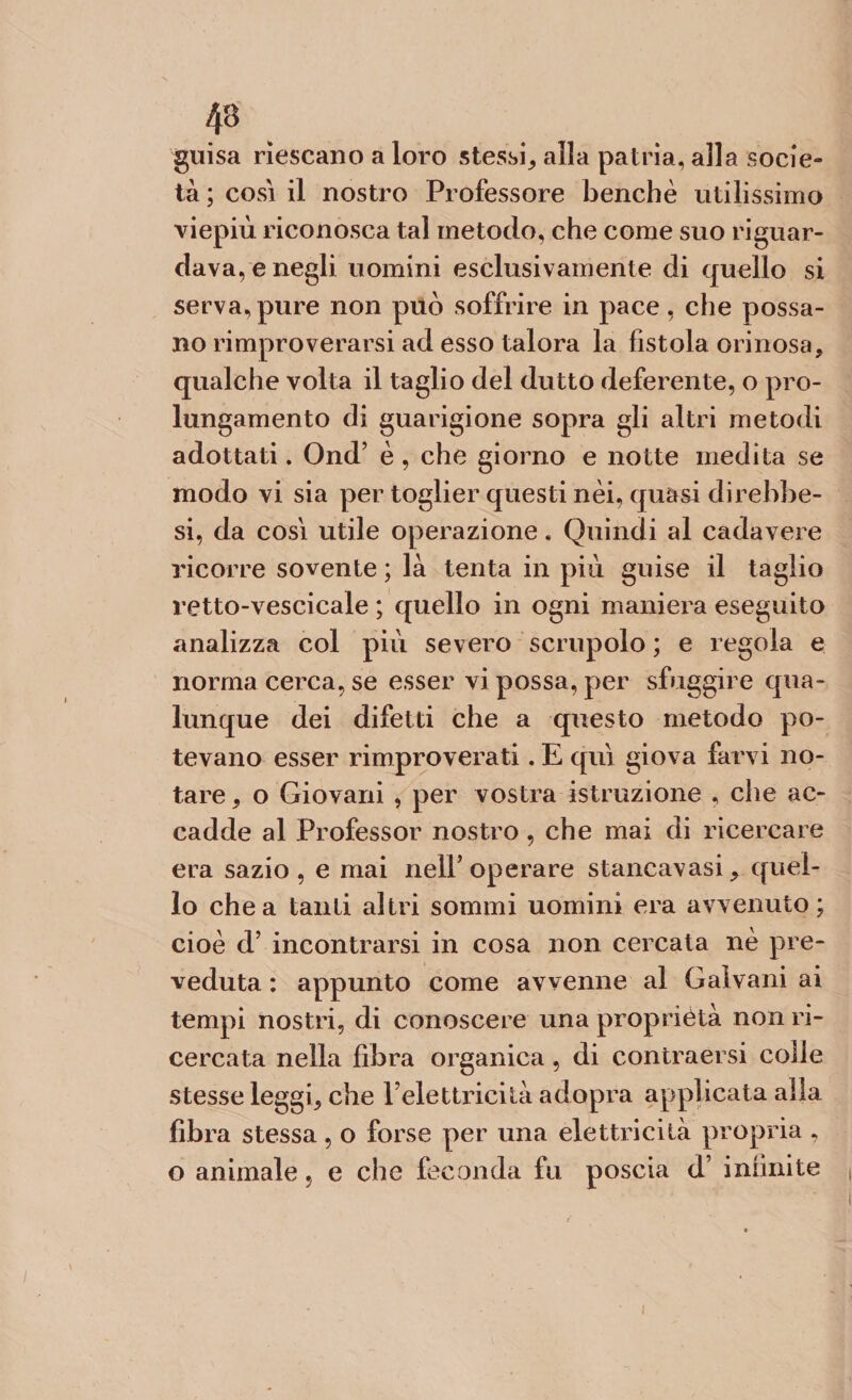 43 guisa riescano a loro stessi, alla patria, alla socie¬ tà ; cosi il nostro Professore benché utilissimo viepiù riconosca tal metodo, che come suo riguar¬ dava, e negli uomini esclusivamente di quello si serva, pure non può soffrire in pace, che possa¬ no rimproverarsi ad esso talora la fistola orinosa, qualche volta il taglio del dutto deferente, o pro¬ lungamento di guarigione sopra gli altri metodi adottati. Ond’ è , che giorno e notte medita se modo vi sia per toglier questi nei, quasi direbfae- si, da cosi utile operazione « Quindi al cadavere ricorre sovente ; là tenta in più guise il taglio retto-vescicale ; quello in ogni maniera eseguito analizza col più severo scrupolo ; e regola e norma cerca, se esser vi possa, per sfuggire qua¬ lunque dei difetti che a questo metodo po¬ tevano esser rimproverati. E qui giova farvi no¬ tare , o Giovani , per vostra istruzione , che ac¬ cadde al Professor nostro , che mai di ricercare era sazio, e mai nell’operare stancavasi, quel¬ lo chea tanti altri sommi uomini era avvenuto; cioè d’ incontrarsi in cosa non cercata nè pre¬ veduta : appunto come avvenne al Galvani ai tempi nostri, di conoscere una proprietà non ri¬ cercata nella fibra organica, di eontraersi colle stesse leggi, che l’elettricità adopra applicata alla fibra stessa , o forse per una elettricità propria , o animale 5 e che feconda fu poscia d infinite