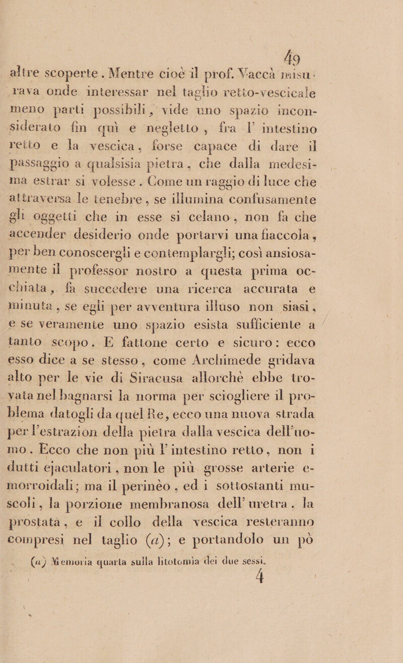 rava onde interessar nel taglio retto-vescicale meno parti possibili , vide tino spazio incon¬ siderato fin qui e negletto , fra F intestino retto e la vescica, forse capace di dare il passaggio a quaìsisia pietra, che dalla medesi¬ ma estrar si volesse . Come un rasalo di luce che attraversa le tenebre, se illumina confusamente gh oggetti che in esse si celano , non fa che accender desiderio onde portarvi una fiaccola, per ben conoscergli e contemplargli; così ansiosa¬ mente il professor nostro a questa prima oc¬ chiata ^ fa succedere una ricerca accurata e minuta, se egli per avventura illuso non siasi, e se veramente uno spazio esista sufficiente a tanto scopo. E fattone certo e sicuro : ecco esso dice a se stesso, come Archimede gridava alto per le vie di Siracusa allorché ebbe Irò- i vaia nel bagnarsi la norma per sciogliere il pro¬ blema datogli da quél Re, ecco una nuova strada per Festrazion della pietra dalla vescica dell uo¬ mo . Ecco che non più V intestino retto, non i dritti ejacnlatori, non le più grosse arterie e- morroidali; ma il perinèo , ed i sottostanti mu¬ scoli, la porzione membranosa delF uretra , la prostata, e il collo della vescica resteranno compresi nel taglio (ci) ; e portandolo un pò (aj Memoria quarta sulla litotomìa elei due sessi.