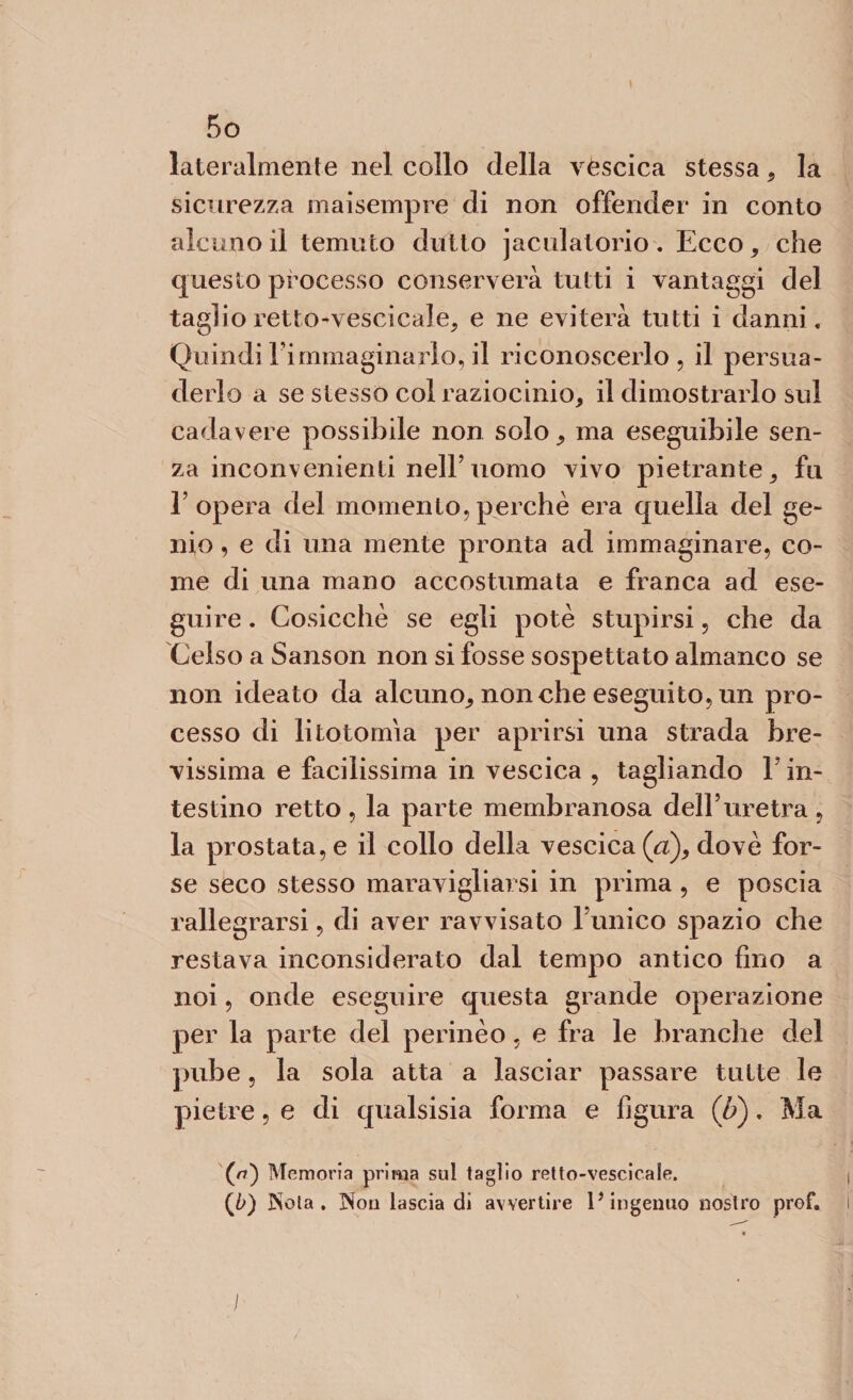 lateralmente nel collo della vescica stessa* la sicurezza maisempre di non offender in conto alcuno il temuto dotto jacidatorio. Ecco* che questo processo conserverà tutti i vantaggi del taglio retto-vescicale* e ne eviterà tutti i danni. Quindil’immaginarlo,il riconoscerlo, il persua¬ derlo a se stesso col raziocinio* il dimostrarlo sul cadavere possibile non solo* ma eseguibile sen¬ za inconvenienti nell’uomo vivo pietrante* fu l’opera del momento,perchè era quella del ge¬ nio , e di una mente pronta ad immaginare, co¬ me di una mano accostumata e franca ad ese¬ guire . Cosicché se egli potè stupirsi, che da Celso a Sanson non si fosse sospettato almanco se non ideato da alcuno* nonché eseguito, un pro¬ cesso di litotomia per aprirsi una strada bre¬ vissima e facilissima in vescica , tagliando Y in¬ testino retto , la parte membranosa dell’uretra , la prostata, e il collo della vescica (ci), dovè for¬ se seco stesso maravigliarsi in prima , e poscia rallegrarsi, di aver ravvisato l unico spazio che restava inconsiderato dal tempo antico fino a noi, onde eseguire questa grande operazione per la parte del perinèo, e fra le branche del pube, la sola atta a lasciar passare tutte le pietre, e di qualsisia forma e figura (li). Ma (o) Memoria prima sul taglio retto-vescicale. (b) Nola. Non lascia di avvertire 1* ingenuo nostro prof. I