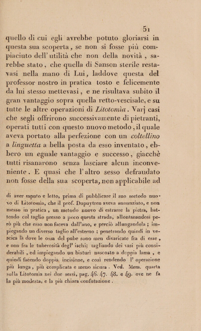 quello di cui egli avrebbe potuto gloriarsi in questa sua scoperta, se non si fosse più com¬ piaciuto dell’utilità che non della novità , sa¬ rebbe stato ? che quella di Sanson sterile resta- vasi nella mano di Lui, laddove questa del professor nostro in pratica tosto e felicemente da lui stesso mettevasi, e ne risultava subito il gran vantaggio sopra quella retto-vescisale, e su tutte le altre operazioni di Litotomìa. Vai j casi che segli offrirono successivamente di pietranti, operati tutti con questo nuovo metodo , il quale aveva portato alla perfezione con un coltellino a linguetta a bella posta da esso inventato, eb¬ bero un eguale vantaggio e successo, giacché tutti risanarono senza lasciare alcun inconve¬ niente . E quasi che V altro sesso defraudato non fosse della sua scoperta, non applicabile ad eli aver saputo e letto, prima di pubblicare il suo metodo nuo¬ vo di Litotomìa, che il prof. Bupuytren aveva annunziato, e non messo in pratica , un metodo nuovo di estrarre la pietra, bat¬ tendo col taglio presso a poco questa strada, allontanandosi pe¬ rò più che esso non faceva dall’ano, e perciò allungandola ; im¬ piegando un diverso taglio all’esterno ; penetrando quindi in ve¬ scica la dove le ossa del pube sono men divaricate fra di esse » e non fra le tuberosità degl’ ischi, tagliando dei vasi più consi¬ derabili , ed impiegando un bisturi nascosto a doppia lama , e quindi facendo doppia incisione, e così rendendo 1’ operazione più lunga , più complicata e meno sicura . Ved. Mera, quarta sulla Litotomia nei due sessi, pag. 46* 47- 4^* e 4$* ove ne la più modesta, e la più chiara confutazione .