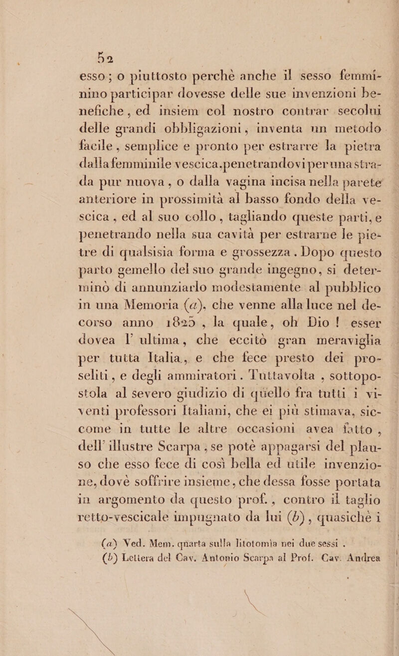 esso ; o piuttosto perchè anche il sesso femmi¬ nino participar dovesse delle sue invenzioni be¬ nefiche , ed insiem col nostro contrar secolui delle grandi obbligazioni , inventa un metodo facile , semplice e pronto per estrarre la pietra daliafemminile vescica,penetrandovi perlina stra¬ da pur nuova , o dalla vagina incisa nella parete anteriore in prossimità al basso fondo della ve¬ scica , ed al suo collo, tagliando queste parti,e penetrando nella sua cavità per estrarne le pie¬ tre di qualsisia forma e grossezza . Dopo questo parto gemello del suo grande ingegno, si deter¬ minò di annunziarlo modestamente al pubblico in una Memoria (a), che venne alla luce nel de¬ corso anno ìB'iS , la quale, oh Dio ! esser dovea V ultima, che eccitò gran meraviglia per tutta Italia, e che fece presto dei pro¬ seliti , e degli ammiratori. Tuttavolta , sottopo¬ stola al severo giudizio eli quello fra tutti i vi¬ venti professori Italiani, che ei più stimava, sic¬ come in tutte le altre occasioni avea fatto , dell’illustre Scarpa, se potè appagarsi del plau¬ so che esso fece di così bella ed utile invenzio¬ ne, dovè soffrire insieme, che dessa fosse portata in argomento da questo prof. , contro il taglio retto-vescicale impugnato da lui (li) , quasiché i (a) Ved. Meni, quarta sulla litotomìa nei due sessi . (&amp;) Lettera del Cav. Antonio Scarpa al Prof. Cav. Andrea