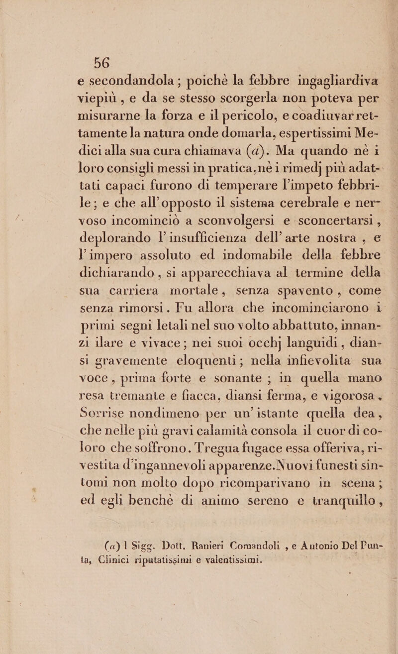 e secondandola ; poiché la febbre ingagliardiva viepiù, e da se stesso scorgerla non poteva per misurarne la forza e il pericolo, e coadiuvar ret¬ tamente la natura onde domarla, espertissimi Me¬ dici alla sua cura chiamava (a). Ma quando nè i loro consigli messi in pratica,nè i rimedj più adat¬ tati capaci furono di temperare l’impeto febbri¬ le; e che alF opposto il sistema cerebrale e ner¬ voso incominciò a sconvolgersi e sconcertarsi, deplorando Y insufficienza dell’arte nostra, e l’impero assoluto ed indomabile della febbre dichiarando , si apparecchiava al termine della sua carriera mortale, senza spavento , come senza rimorsi. Fu allora che incominciarono i primi segni letali nel suo volto abbattuto, innan¬ zi ilare e vivace ; nei suoi occhj languidi, diali¬ si gravemente eloquenti ; nella infievolita sua voce, prima forte e sonante ; in quella mano resa tremante e fiacca, diansi ferma, e vigorosa* Sorrise nondimeno per un’ istante quella dea, che nelle più gravi calamità consola il cuor di co¬ loro che soffrono. Tregua fugace essa offeriva, ri¬ vestita d’ingannevoli apparenze.Nuovi funesti sin¬ tomi non molto dopo ricomparivano in scena ; ed egli benché di animo sereno e tranquillo, (n) 1 Sigg. Dott. Ranieri Comandoli , e Antonio Del Pun¬ ta, Clinici riputatissirni e valentissimi.