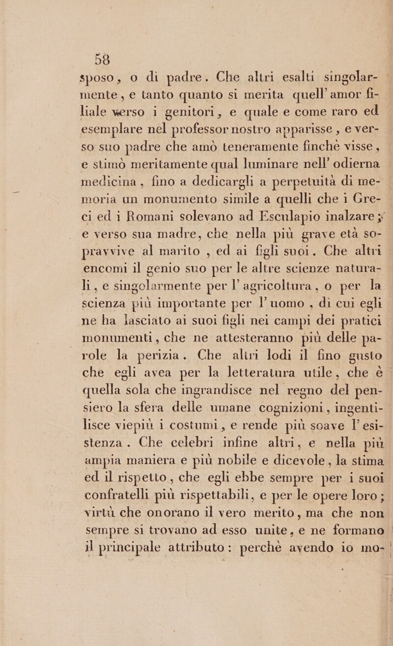 sposo, o dì padre. Che altri esalti singolar¬ mente 5 e tanto quanto si merita quell’ amor fi¬ liale v&amp;erso i genitori , e quale e come raro ed esemplare nel professor nostro apparisse, ever¬ so suo padre che amò teneramente finché visse, e stimò meritamente qual luminare nell’ odierna medicina , fino a dedicargli a perpetuità di me¬ moria un monumento simile a quelli che i Gre¬ ci ed i B orna ni solevano ad Esculapio inalzare p e verso sua madre, che nella più grave età so¬ pravvive al marito , ed ai figli suoi. Che altri encomi il genio suo per le altre scienze natura¬ li , e singolarmente per 1’ agricoltura , o per la scienza più importante per l’uomo , dì cui egli ne ha lasciato ai suoi figli nei campi dei pratici monumenti, che ne attesteranno più delle pa¬ role la perizia . Che altri lodi il fino gusto che egli avea per la letteratura utile , che è quella sola che ingrandisce nel regno del pen¬ siero la sfera delle umane cognizioni, ingenti¬ lisce viepiù i costumi, e rende più soave resi¬ stenza . Che celebri infine altri, e nella più ampia maniera e più nobile e dicevole, la stima ed il rispetto , che egli ebbe sempre per i suoi confratelli più rispettabili, e per le opere loro; virtù che onorano il vero merito, ma che non sempre si trovano ad esso unite, e ne formano il principale attributo : perchè avendo io ino-