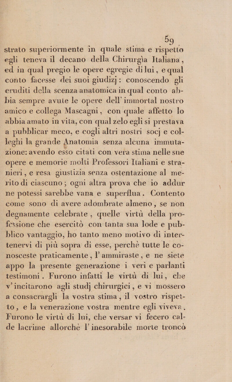 strato superiormente in quale slima e rispetto egli teneva il decano della Chirurgia Italiana, ed in qual pregio le opere egregie di lui, e qual conto facesse dei suoi giudizj : conoscendo gli eruditi della scenza anatomica in qual conto ab¬ bia sempre avute le opere dell immortai nostro amico e collega Mascagni, con quale affetto lo abbia amato in vita, con qual zelo egli si prestava a pubblicar meco, e cogli altri nostri socj e col¬ leglli la grande Anatomia senza alcuna immuta¬ zione: adendo esso citati con vera stima nelle sue opere e memorie molti Professori Italiani e stra¬ nieri , e resa giustizia senza ostentazione al me¬ rito di ciascuno ; ogni altra prova che io addor ne potessi sarebbe vana e superflua. Contento come sono di avere adombrate almeno, se non degnamente celebrate , quelle virtù della pro¬ fessione che esercitò con tanta sua lode e pub¬ blico vantaggio, ho tanto meno motivo di inter- tenervi di più sopra di esse, perchè tutte le co¬ nosceste praticamente, 1? ammiraste , e ne siete appo la presente generazione i veri e parlanti testimoni « Furono infatti le virtù di lui, che v?incitarono agli studj chirurgici, e vi mossero a consacrargli la vostra stima , il vostro rispet¬ to ^ e la venerazione vostra mentre egli viveva. Furono le virtù di lui, che versar vi fecero cal¬ de lacrime allorché Y inesorabile morte troncò /