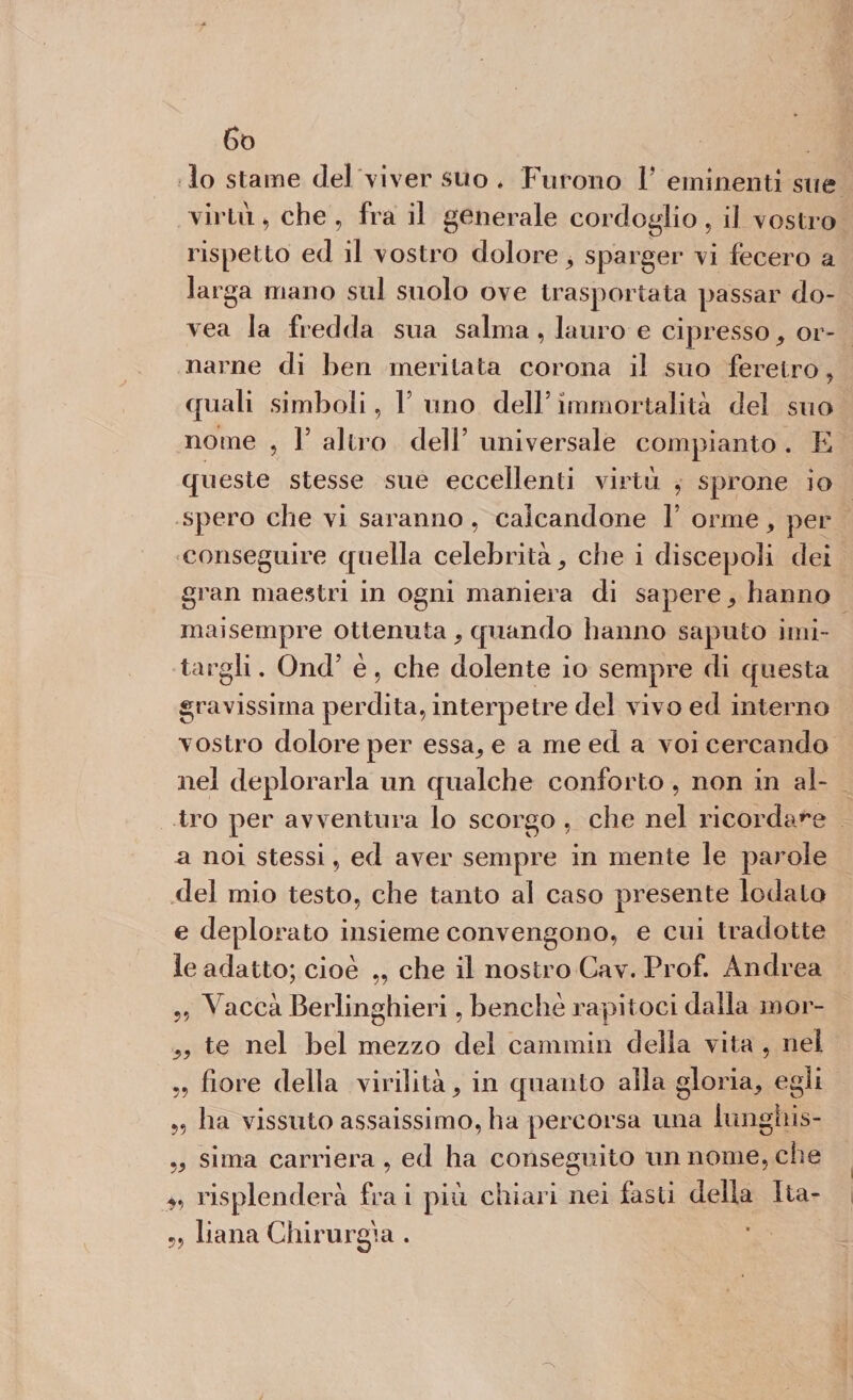 Go lo stame del viver suo . Furono F eminenti sue virtù, che , fra il generale cordoglio, il vostro rispetto ed il vostro dolore, sparger vi fecero a larga mano sul suolo ove trasportata passar do- vea la fredda sua salma, lauro e cipresso, or¬ narne di ben meritata corona il suo feretro, quali simboli, V uno dell5 immortalità del suo nome , l5 altro dell’ universale compianto . E queste stesse sue eccellenti virtù , sprone io spero che vi saranno, calcandone 1’ orme, per conseguire quella celebrità, che i discepoli dei gran maestri in ogni maniera di sapere, hanno maisempre ottenuta, quando hanno saputo imi¬ targli . Ond’ è, che dolente io sempre di questa gravissima perdita, interpetre del vivo ed interno vostro dolore per essa, e a me ed a voi cercando nel deplorarla un qualche conforto , non in al¬ tro per avventura lo scorgo , che nel ricordale a noi stessi, ed aver sempre in mente le parole del mio testo, che tanto al caso presente lodalo e deplorato insieme convengono, e cui tradotte le adatto; cioè ,, che il nostro Cav. Prof. Andrea 5, Vaccà Berlinghieri, benché rapitoci dalla mor- „ te nel bel mezzo del cammin della vita , nel „ fiore della virilità, in quanto alla gloria, egli „ ha vissuto assaissimo, ha percorsa una lunghis- „ sima carriera , ed ha conseguito un nome, che *, risplenderà fra i più chiari nei fasti della Ita- liana Chirurgia .