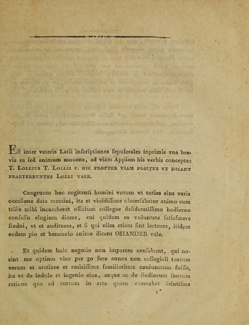 Ert inter veteris Latii infcriptiones fepulcrales inprimis vna bre¬ vis ea fed animum mouens, ad viam Appiam his verbis conceptas T. Lollius T. Lollii f. hic propter viam positus vt dicant PRAETEREUNTES LOLLI VALE. Congruum hoc cogitanti homini votum vt toties eius varia occalione data memini, ita et viuidiUime obuerfabatur animo cum trifie mihi incumberet officium collegae debderatiffimo hodierno confelTu elogium dicere, cui quidem ea voluntate fatisfacere iiudui, vt et auditores, et fi qui olim etiam hnt lectores, itidem eodem pio et beneuolo animo dicant 03IANDER vale. Et quidem Huic negotio non imparem cenfeb.unt, qui no- rint me optimo viro per 30 fere annos non collegiali tantum verum et arctiore et amiciffima familiaritate coniunctum fuifle, ka vt de indole et ingenio eius, aeque ac de ftudiorum fuorum ratione qua ad tantum in arte quam -exercebat faiutifera 1