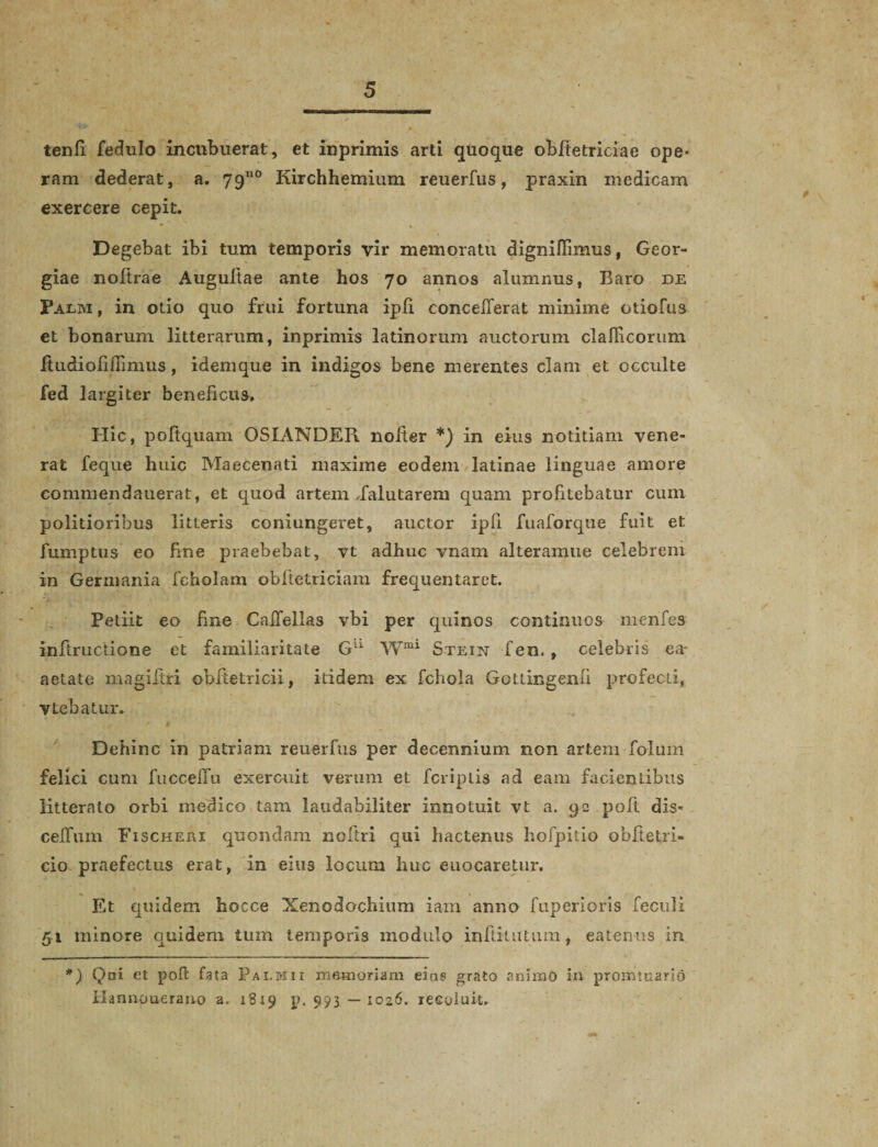 tenfi fedulo incubuerat, et inprimis arti quoque obfietriciac ope¬ ram dederat, a. 79110 Kirchhemium reuerfus, praxin medicam exercere cepit. Degebat ibi tum temporis vir memoratu digniflimus, Geor- giae noftrae Augultae ante hos 70 annos alumnus, Baro de Palm , in otio quo frui fortuna ipfi concefierat minime otiofus et bonarum litterarum, inprimis latinorum auctorum clalficorum itudiofiiTimus, idemque in indigos bene merentes clam et occulte fed largiter beneficus. Hic, poftquam OSIANDER nofier *) in eius notitiam vene¬ rat feque huic Maecenati maxime eodem latinae linguae amore commendauerat, et quod artem dalutarem quam profitebatur cum politioribus litteris coniungeret, auctor ipfi fuaforque fuit et fumptus eo fine praebebat, vt adhuc vnam alteramue celebrem in Germania fcholam obftetriciam frequentaret. Petiit eo fine CaiTeilas vbi per quinos continuos menfes inftructione et familiaritate G11 Wml Stein fen. , celebris ea- aetate magiitri obfietricii, itidem ex fchola Gotdngenfi profecti, vtebatur. Dehinc in patriam reuerfus per decennium non artem folum felici cum fucceiru exercuit verum et fcriplis ad eam facientibus litterato orbi medico tam laudabiliter innotuit vt a. 92 polt dis* celTum Fischeei quondam noftri qui hactenus hofpitio obfietri- cio praefectus erat, in eius locum huc euocaretur. Et quidem hocce Xenodochium iam anno fuperioris feculi 51 minore quidem tum temporis modulo inftitutum, eatenus in *) Qai et poft fata Pai.mii memoriam eias grato animo in promtuario Hannouerano a. 1819 p. 993 —1026. recoluit.