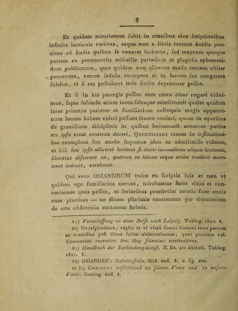 Et quidem mirationem fubit in omnibus eius fcriptionibus infinita lectionis varietas, eaque non e libris tantum haulta pro¬ xime ad ftudia quibus fe vouerat facientia, fed magnam quoque partem ex promtuariis mifcellis periodicis et plagulis ephemeri¬ dum publicarum, quas quidem non aliorum modo tantum obiter percurrere, verum fedulo excerpere et in horrea fua congerere folebat, vt fi res poftularet inde ltatim depromere pollet. Et li in his parergis pafTim eum extra oleas vagari videa¬ mus, lique fubinde etiam iocos falesque admifcuerit quales quidem inter priuatos parietes et familiarium colloquia magis opportu¬ num locum habere videri poliunt feuero cenfori, quam in operibus de grauidimis difciplinis in quibus huiusmodi ornatum potius res ipfa vetat contenta cloceri, Quintiliani tamen in inftitutioni- bus exemplum fuo modo fequutus ideo ea admifcuiHe videtur, Vt fcil. hoc ipfo alliceret lectores fi ducti iucunditate aliqua lectionis, libentius difcerent ea, quorum ne ieiuna atque arida traditio auer- teret animos, verebatur. Qui vero OSIANDRUM vnice ex fcriptis fuis et non vt quidem ego familiarius norunt, mirabuntur forte rixas et con¬ tentiones quas paffim, et ferioribus praefertim aetatis fuae annis cum pluribus — ne dicam plurimis coaeuorum per Germaniam de arte obftetricia auctorum habuit. 65) Veranlajfung zu einer Reije nach Leipzig. Tubing. 1820. 8. 66) De refpiratione, vagitu et vi vitali foetus humani inter partum ac confeftim poft illum feries obferuationum, quae proximo vol. Comrnentat. recentior. Soc. Reg. fcientiar. continebitur. 67) Handbuch der Rntbiudungskunft. II. Bs. 2te Abtheil. Tubing. 1821. 8. 68) OSIANDEFds GehurtsfieUe.. ibid. eod. 8. c. fig. aen. et 69) Christus aufblickeud zu fe in em Vater und zu unjerm Vater. Gotting. eod. 8.