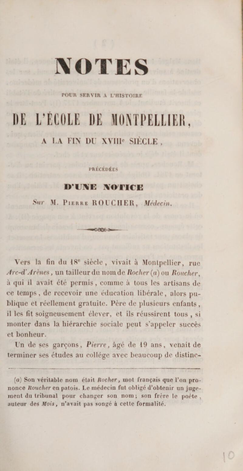 NOTES POUR SERVIR A L’HISTOIRE DE L’ÉCOLE DE NONTPELLIEIt, A I.A FIN 1)1' XVIII' SIÈCLE, PRÉCÉDÉES D’UXE NOTICE Sur M. Pierre ROICHER, Médecin. Vers la fin du IHR siècle, vivait à Monlpollicr, rue Arc-d' Arènes, un tailleur du nom de Hocher (a) ou Boucher, à qui il avait été permis, comme à tous les artisans de ce temps, de recevoir une éducation libérale, alors pu¬ blique et réellement gratuite. Père de plusieurs enfants, il les fit soigneusement élever, et ils réussirent tous , si monter dans la hiérarchie sociale peut s’appeler succès et bonheur. Un de ses garçons, Pierre, âgé de 10 ans, venait de terminer ses études au collège avec beaucoup de distinc- (a) Son véritable noin était Hocher, mot français que l’on pro¬ nonce Uouchcr en patois. Le médecin fut obligé d’obtenir un juge¬ ment du tribunal pour changer son nom ; son frère le poète , auteur des Mois, n’avait pas songé à cette formalité.