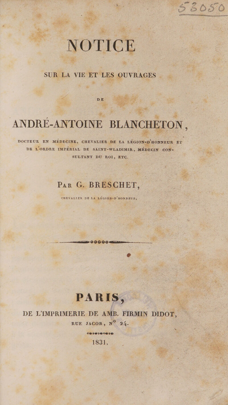 NOTICE SUR LA VIE ET LES OUVRAGES D E ANDRÉ-ANTOINE BLANCHETON, DOCTEUR EN MEDECINE, CHEVALIER DE LA lÉGION-d’hONNEUR ET DE l’ordre impérial DE SAINT-WLADIMIR, MEDECIN CON¬ SULTANT DU ROI, ETC. Par g. BRESCHET, CHEVALIER DE LA LEGI ON-d’HON WEUR , PARIS, DE L’IMPRIMERIE DE AMR. FIRMIN DIDOT, RUE JACOB, 24* 1831.