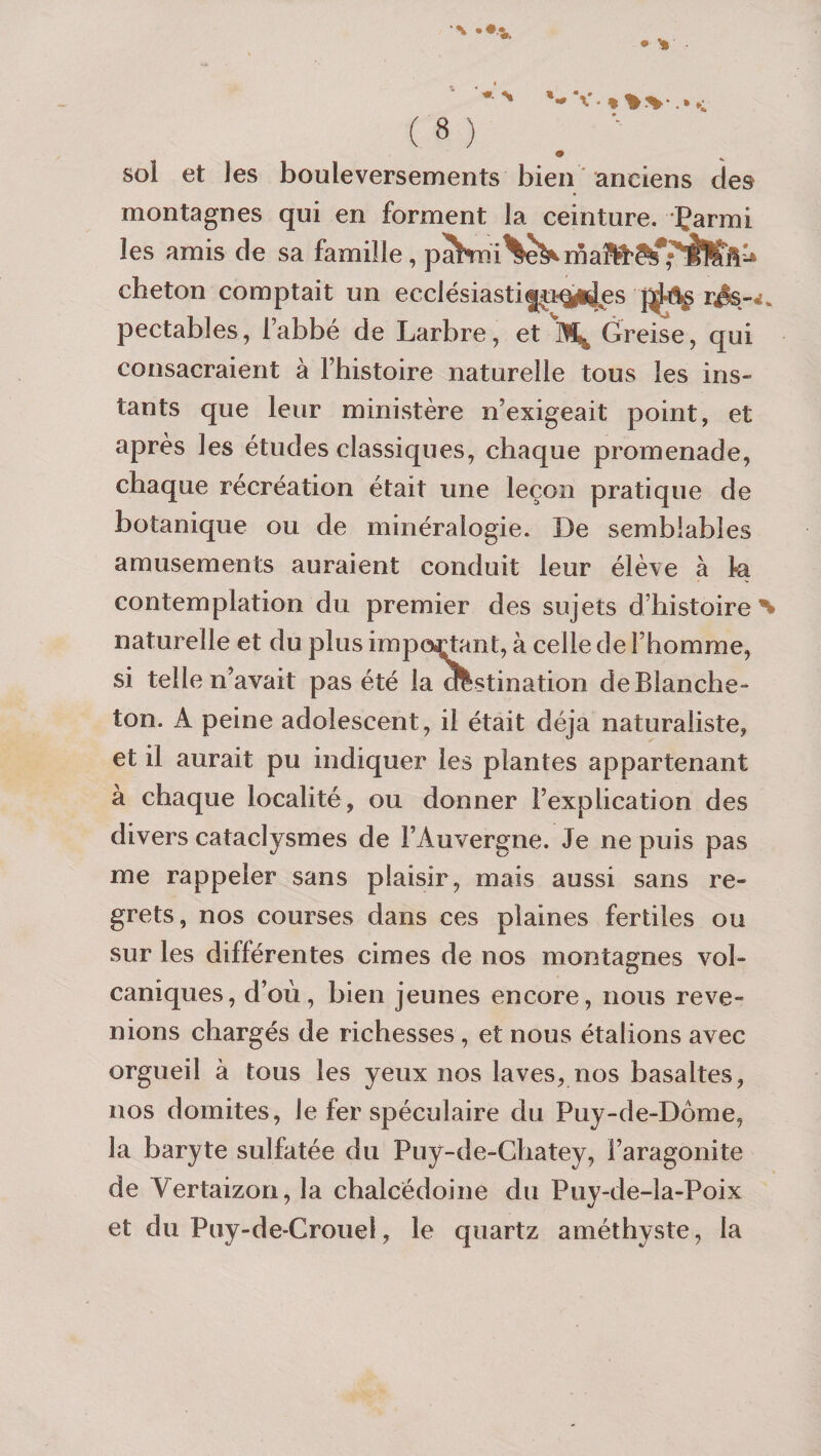 sol et les bouleversements bien anciens des montagnes qui en forment la ceinture. Çarmi les amis de sa famille, cheton comptait un ecclésiasti|[‘U‘^ld^es r^-4. pectables, l’abbé de Larbre, et Greise, qui consacraient à Fhistoire naturelle tous les ins¬ tants que leur ministère n’exigeait point, et après les études classiques, chaque promenade, chaque récréation était une leçon pratique de botanique ou de minéralogie. De semblables amusements auraient conduit leur élève à ta contemplation du premier des sujets d’histoire % naturelle et du plus impôi(jtant, à celle de l’homme, si telle n’avait pas été la olstination de Blanche- ton. A peine adolescent, il était déjà naturaliste, et il aurait pu indiquer les plantes appartenant à chaque localité, ou donner l’explication des divers cataclysmes de l’Auvergne. Je ne puis pas me rappeler sans plaisir, mais aussi sans re¬ grets, nos courses dans ces plaines fertiles ou sur les différentes cimes de nos montagnes vol¬ caniques, d’où, bien jeunes encore, nous reve¬ nions chargés de richesses , et nous étalions av'^ec orgueil à tous les yeux nos laves, nos basaltes, nos domites, le fer spéculaire du Puy-de-Dôme, la baryte sulfatée du Puy-de-Ghatey, l’aragonite de Vertaizon, la chalcédoine du Puy-de-la-Poix et du Piiy-de-Crouel, le quartz améthyste, la