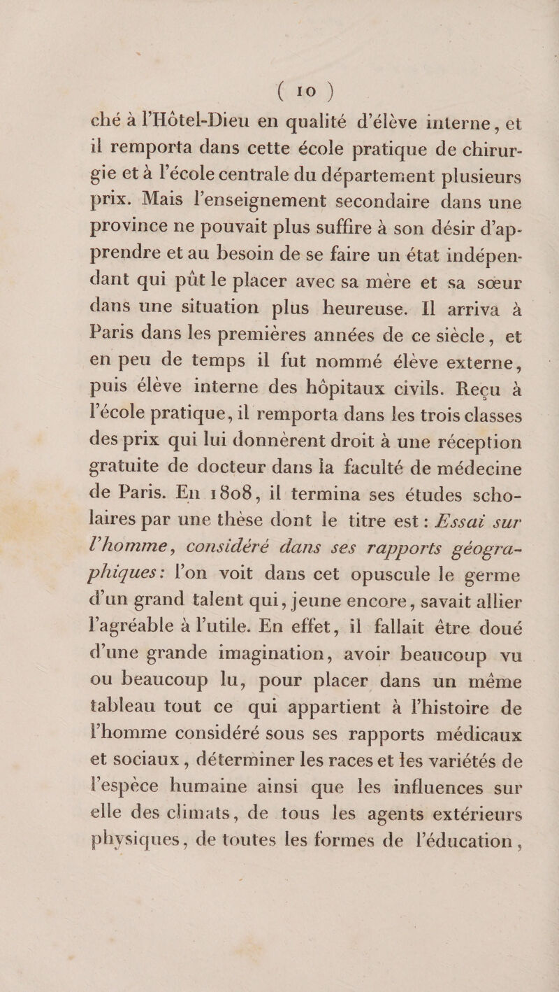 ( Jfo ) ché à l’Hôtel-Dieu en qualité d’élève interne, et il remporta dans cette école pratique de chirur¬ gie et à l’école centrale du département plusieurs prix. Mais l’enseignement secondaire dans une province ne pouvait plus suffire à son désir d’ap¬ prendre et au besoin de se faire un état indépen¬ dant qui put le placer avec sa mère et sa sœur dans une situation plus heureuse. Il arriva à Paris dans les premières années de ce siècle, et en peu de temps il fut nommé élève externe, puis élève interne des hôpitaux civils. Reçu à l’école pratique, il remporta dans les trois classes des prix qui lui donnèrent droit à une réception gratuite de docteur dans la faculté de médecine de Paris. En 1808, il termina ses études scho- laires par une thèse dont le titre est : Essai sur Vhomme J considéré dans ses rapports géogra-- phiques: l’on voit dans cet opuscule le germe d’un grand talent qui, jeune encore, savait allier l’agréable à l’utile. En effet, il fallait être doué d’une grande imagination, avoir beaucoup vu ou beaucoup lu, pour placer dans un même tableau tout ce qui appartient à l’histoire de l’homme considéré sous ses rapports médicaux et sociaux, déterminer les races et les variétés de l’espèce humaine ainsi que les influences sur elle des climats, de tous les agents extérieurs physiques, de toutes les formes de l’éducation,