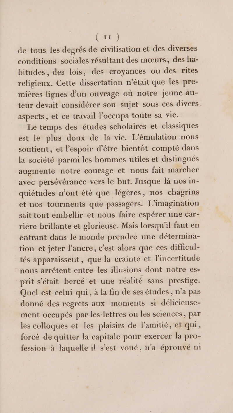 ( ïï ) de tous les degrés de civilisation et des diverses conditions sociales résultant des mœurs, des ha¬ bitudes , des lois, des croyances ou des rites religieux. Cette dissertation n’était que les pre¬ mières lignes d’un ouvrage où notre jeune au¬ teur devait considérer son sujet sous ces divers aspects, et ce travail l’occupa toute sa vie. Le temps des études scholaires et classiques est le plus doux de la vie. L’émulation nous soutient, et l’espoir d’étre bientôt compté dans la société parmi les hommes utiles et distingués augmente notre courage et nous fait marcher avec persévérance vers le but. Jusque là nos in¬ quiétudes n’ont été que légères, nos chagrins et nos tourments que passagers. L’imagination sait tout embellir et nous faire espérer une car¬ rière brillante et glorieuse. Mais lorsqu’il faut en entrant dans le monde prendre une détermina¬ tion et jeter l’ancre, c’est alors que ces difficul¬ tés apparaissent, que la crainte et l’incertitude nous arrêtent entre les illusions dont notre es¬ prit s’était bercé et une réalité sans prestige. Quel est celui qui, à la fin de ses études , n’a pas donné des regrets aux moments si délicieuse¬ ment occupés par les lettres ou les sciences, par les colloques et les plaisirs de l’amitié, et cjui, forcé de quitter la capitale pour exercer la pro¬ fession à laquelle il s’est voué, n’a éprouvé nt
