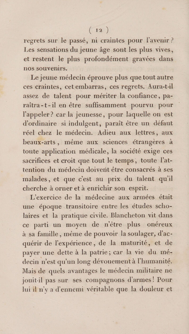 regrets sur le passé, ni craintes pour l’avenir? Les sensations du jeune âge sont les plus vives, et restent le plus profondément gravées dans nos souvenirs. Lejeune médecin éprouve plus que tout autre ces craintes, cet embarras, ces regrets. Aura-t-il assez de talent pour mériter la confiance, pa¬ raîtra-1-il en être suffisamment pourvu pour l’appeler? caria jeunesse, pour laquelle on est d’ordinaire si indulgent, paraît être un défaut réel chez le médecin. Adieu aux lettres, aux beaux-arts , même aux sciences étrangères à toute application médicale, la société exige ces sacrifices et croit que tout le temps, toute l’at¬ tention du médecin doivent être consacrés à ses malades, et que c’est au prix du talent qu’il cherche à orner et à enrichir son esprit. L’exercice de la médecine aux armées était une époque transitoire entre les études scho- laires et la pratique civile. Blancheton vit dans ce parti un moyen de n’être plus onéreux à sa famille, même de pouvoir la soulager, d’ac¬ quérir de l’expérience, de la maturité, et de payer une dette à la patrie; car la vie du mé¬ decin n’est qu’un long dévouement à l’humanité. Mais de quels avantages le médecin militaire ne jouit-il pas sur ses compagnons d’armes! Pour lui il n’y a d’ennemi véritable que la douleur et
