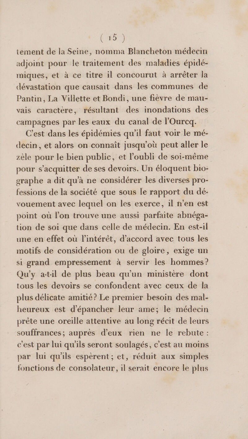 tement de la Seiiie^ nomma Blancheton médecin adjoint pour le traitement des maladies épidé¬ miques, et à ce titre il concourut à arrêter la dévastation que causait dans les communes de Pantin, La Yillette et Bondi, une fièvre de mau¬ vais caractère, résultant des inondations des campagnes par les eaux du canal de l’Ourcq. Cest dans les épidémies qu’il faut voir le mé¬ decin, et alors on connaît jusqu’où peut aller le zèle pour le bien public, et l’oubli de soi-même pour s’acquitter de ses devoirs. Un éloquent bio¬ graphe a dit qu’à ne considérer les diverses pro¬ fessions de la société que sous le rapport du dé¬ vouement avec lequel on les exerce, il n’en est ])oint où l’on trouve une aussi parfaite abnéga¬ tion de soi que dans celle de médecin. En est-il une en effet où l’intérêt, d’accord avec tous les motifs de considération ou de gloire, exige un si grand empressement à servir les hommes? Qu’y a-t-il de plus beau qu’un ministère dont tous les devoirs se confondent avec ceux de la plus délicate amitié? Le premier besoin des mal¬ heureux est d’épancher leur ame; le médecin prête une oreille attentive au long récit de leurs souffrances; auprès d’eux rien ne le rebute : c’est par lui qu’ils seront soulagés, c’est au moins par lui qu’ils espèrent; et, réduit aux simples fonctions de consolateur, il serait encore le plus