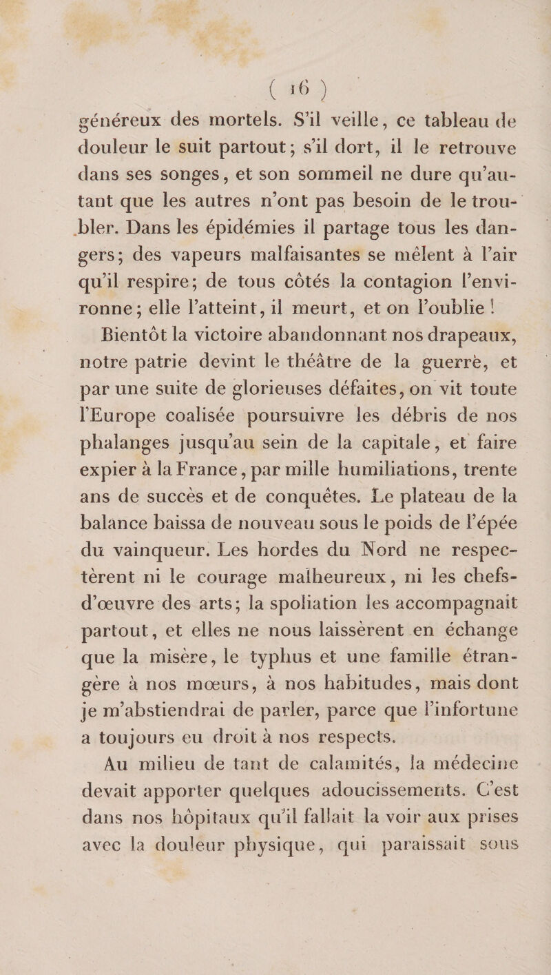 généreux des mortels. S'il veille, ce tableau de douleur le suit partout; s’il dort, il le retrouve dans ses songes, et son sommeil ne dure qu’au- tant que les autres n’ont pas besoin de le trou- .bler. Dans les épidémies il partage tous les dan¬ gers; des vapeurs malfaisantes se mêlent à l’air qu’il respire; de tous côtés la contagion l’envi¬ ronne; elle l’atteint, il meurt, et on l’oublie ! Bientôt la victoire abandonnant nos drapeaux, notre patrie devint le théâtre de la guerrë, et par une suite de glorieuses défaites, on vit toute l’Europe coalisée poursuivre les débris de nos phalanges jusqu’au sein de la capitale, et faire expier à la France, par mille humiliations, trente ans de succès et de conquêtes. Le plateau de la balance baissa de nouveau sous le poids de l’épée du vainqueur. Les hordes du Nord ne respec¬ tèrent ni le courage malheureux, ni les chefs- d’œuvre des arts; la spoliation les accompagnait partout, et elles ne nous laissèrent en échange que la misère, le typhus et une famille étran¬ gère à nos mœurs, à nos habitudes, mais dont je m’abstiendrai de parler, parce que l’infortune a toujours eu droit à nos respects. Au milieu de tant de calamités, la médecine devait apporter quelques adoucissements. C’est dans nos hôpitaux qu’il fallait la voir aux prises avec la douleur physique, qui paraissait sous