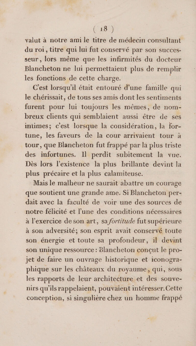 ( *8 ) valut à notre ami le titre de médecin consultant du roi, titre qui lui fut conservé par son succes¬ seur, lors même que les infirmités du docteur Blancheton ne lui permettaient plus de remplir les fonctions de cette charge. C’est lorsqu’il était entouré d’une famille qui le chérissait, de tous ses amis dont les sentiments furent pour lui toujours les memes, de nom¬ breux clients qui semblaient aussi être de ses intimes; c’est lorsque la considération, la for¬ tune, les faveurs de la cour arrivaient tour à tour, que Blancheton fut frappé par la plus triste des infortunes. 11 perdit subitement la vue. Dès lors l’existence la plus brillante devint la plus précaire et la plus calamiteuse. Mais le malheur ne saurait abattre un courage que soutient une grande ame. Si Blancheton per¬ dait avec la faculté de voir une des sources de notre félicité et l’une des conditions nécessaires à l’exercice de son art, sa/ur^/^w^/e fut supérieure à son adversité; son esprit avait conservé toute son énergie et toute sa profondeur, il devint son unique ressource : Blancheton conçut le pro¬ jet de faire un ouvrage historique et iconogra¬ phique sur les châteaux du royaume, qui, sous les rapports de leur architecture et des souve¬ nirs qu’ils rappelaient, pouvaient intéresser. Cette conception, si singulière chez un homme frappé