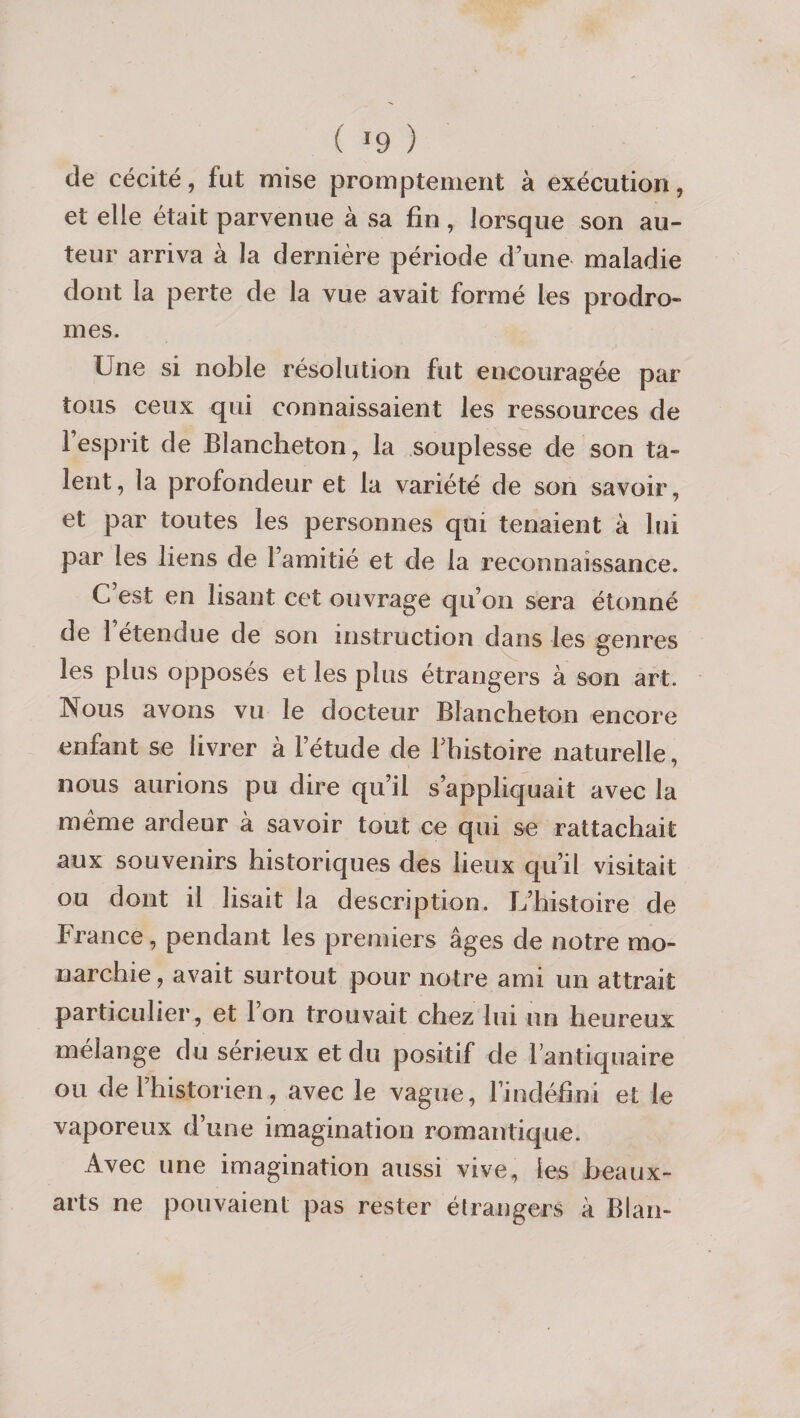 ( ^9 ) de cécité, fut mise promptement à exécution, et elle était parvenue à sa fin, lorsque son au¬ teur arriva à la dernière période d’une maladie dont la perte de la vue avait formé les prodro¬ mes. Une si noble résolution fut encouragée par tous ceux qui connaissaient les ressources de l’esprit de Blancheton, la souplesse de son ta¬ lent, la profondeur et la variété de son savoir, et par toutes les personnes qui tenaient à lui par les liens de l’amitié et de la reconnaissance. C’est en lisant cet ouvrage qu’on sera étonné de l’étendue de son instruction dans les genres les plus opposés et les plus étrangers à son art. Nous avons vu le docteur Blancheton encore enfant se livrer à l’étude de Tbistoire naturelle, nous aurions pu dire qu’il s’appliquait avec la même ardeur à savoir tout ce qui se rattachait aux souvenirs historiques des lieux qu’il visitait ou dont il lisait la description. L’histoire de France, pendant les premiers âges de notre mo¬ narchie, avait surtout pour notre ami un attrait particulier, et l’on trouvait chez lui un heureux mélange du sérieux et du positif de l’antiquaire ou de rhistorien, avec le vague, l’indéfini et le vaporeux d’une imagination romantique. Avec une imagination aussi vive, les heaux- arts ne pouvaient pas rester élrangers à Blan-