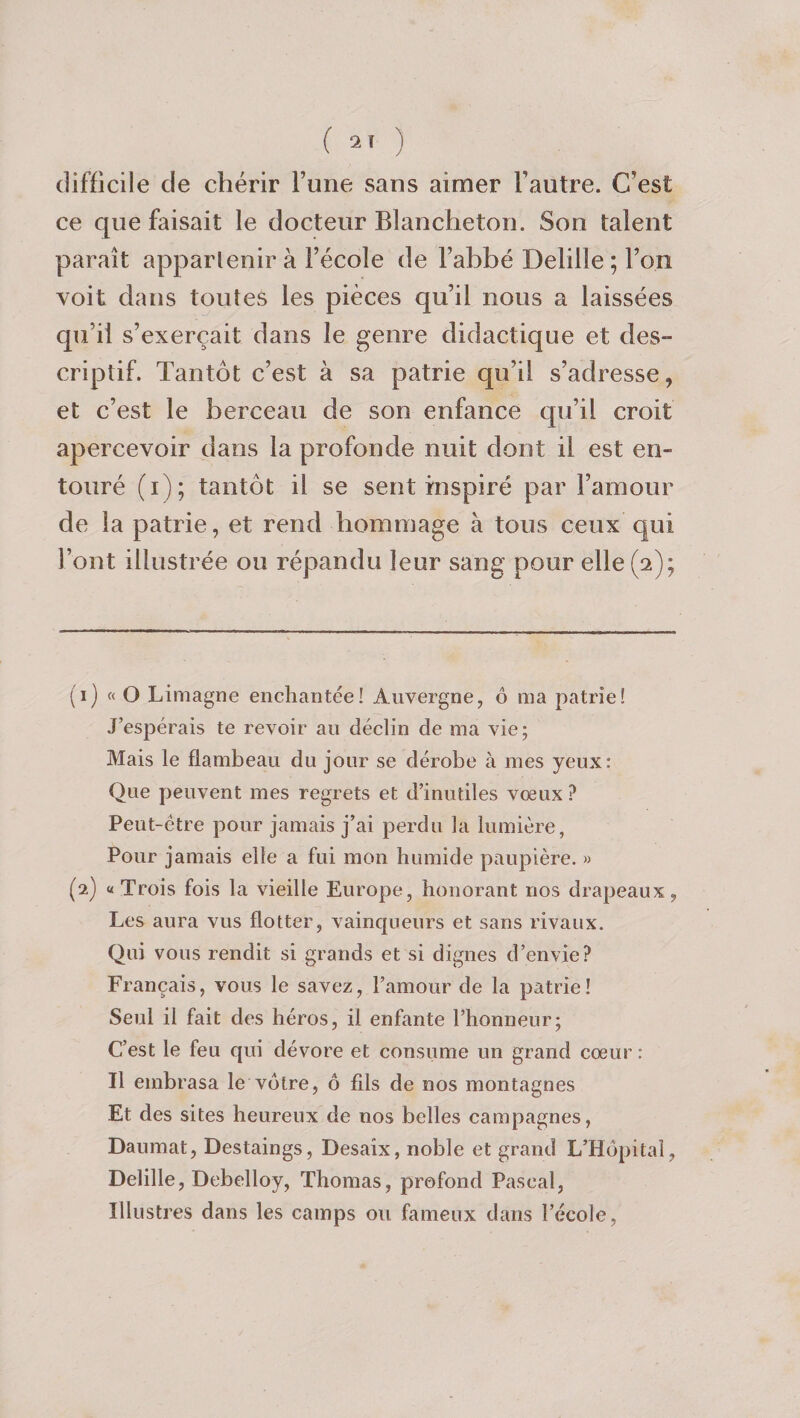 ( 2» ) difficile de chérir l’une sans aimer l’autre. C’est ce que faisait le docteur Blancheton. Son talent paraît appartenir à l’école de l’abbé Delille; l’on voit dans toutes les pièces qu’il nous a laissées qu’il s’exercait dans le genre didactique et des¬ criptif. Tantôt c’est à sa patrie qu’il s’adresse, et c’est le berceau de son enfance qu’il croit apercevoir dans la profonde nuit dont il est en¬ touré (i); tantôt il se sent inspiré par l’amour de la patrie, et rend hommage à tous ceux qui l’ont illustrée ou répandu leur sang pour elle (2); (1) « O Limagne enchantée! Auvergne, è ma patrie! J’espérais te revoir au déclin de ma vie; Mais le flambeau du jour se dérobe à mes yeux: Que peuvent mes regrets et d’inutiles vœux? Peut-être pour jamais j’ai perdu la lumière, Pour jamais elle a fui mon humide paupière. » (2) «Trois fois la vieille Europe, honorant nos drapeaux, Les aura vus flotter, vainqueurs et sans rivaux. Qui vous rendit si grands et si dignes d’envie? Français, vous le savez, l’amour de la patrie! Seul il fait des héros, il enfante l’honneur; C’est le feu qui dévore et consume un grand cœur : Il embrasa le votre, ô fils de nos montagnes Et des sites heureux de nos belles campagnes, Daumat, Destaings, Desaix, noble et grand L’Hôpital, Delille, Debelloy, Thomas, profond Pascal, Illustres dans les camps ou fameux dans l’école,