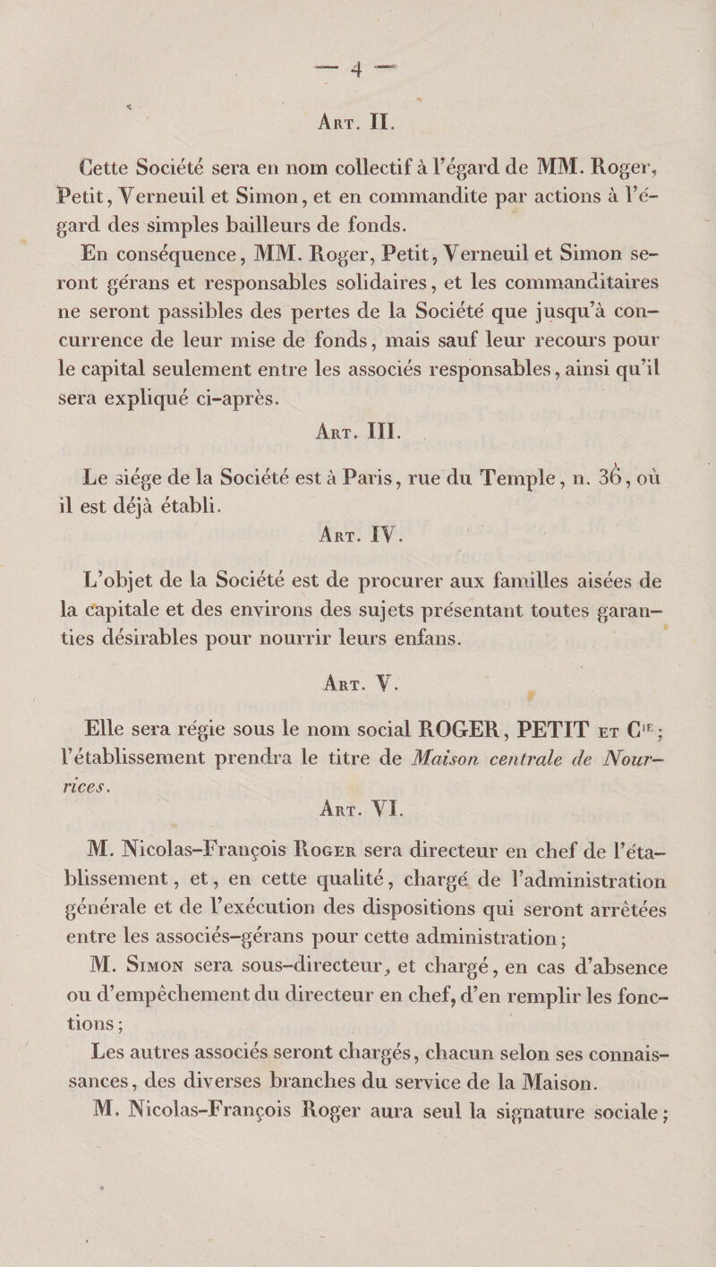 Art. II. Cette Société sera en nom collectif à Tégard de MM. Rogei’, Petit, y erneuil et Simon, et en commandite par actions à l’é¬ gard des simples bailleurs de fonds. En conséquence, MM. Roger, Petit, Verneuil et Simon se¬ ront gérans et responsables solidaires, et les commanditaires ne seront passibles des pertes de la Société que jusqu’à con¬ currence de leur mise de fonds, mais sauf leur recours pour le capital seulement entre les associés responsables, ainsi qu’il sera expliqué ci-après. Art. III. Le siège de la Société est à Paris, rue du Temple, n. 36, où il est déjà établi. Art. ly. L’objet de la Société est de procurer aux familles aisées de la capitale et des environs des sujets présentant toutes garan¬ ties désirables pour nourrir leurs enfans. Art. y. Elle sera régie sous le nom social ROGER, PETIT et C'^; l’établissement prendra le titre de Maison centrale de Nour¬ rices. Art. yi. M. Nicolas-François Roger sera directeur en chef de l’éta¬ blissement, et, en cette qualité, chargé de radministration générale et de l’exécution des dispositions qui seront arrêtées entre les associés-gérans pour cette administration ; M. Simon sera sous-directeur, et chargé, en cas d’absence ou d’empêchement du directeur en chef, d’en remplir les fonc¬ tions ; Les autres associés seront chargés, chacun selon ses connais¬ sances, des diverses branches du service de la Maison. M. Nicolas-François Roger aura seul la signature sociale;