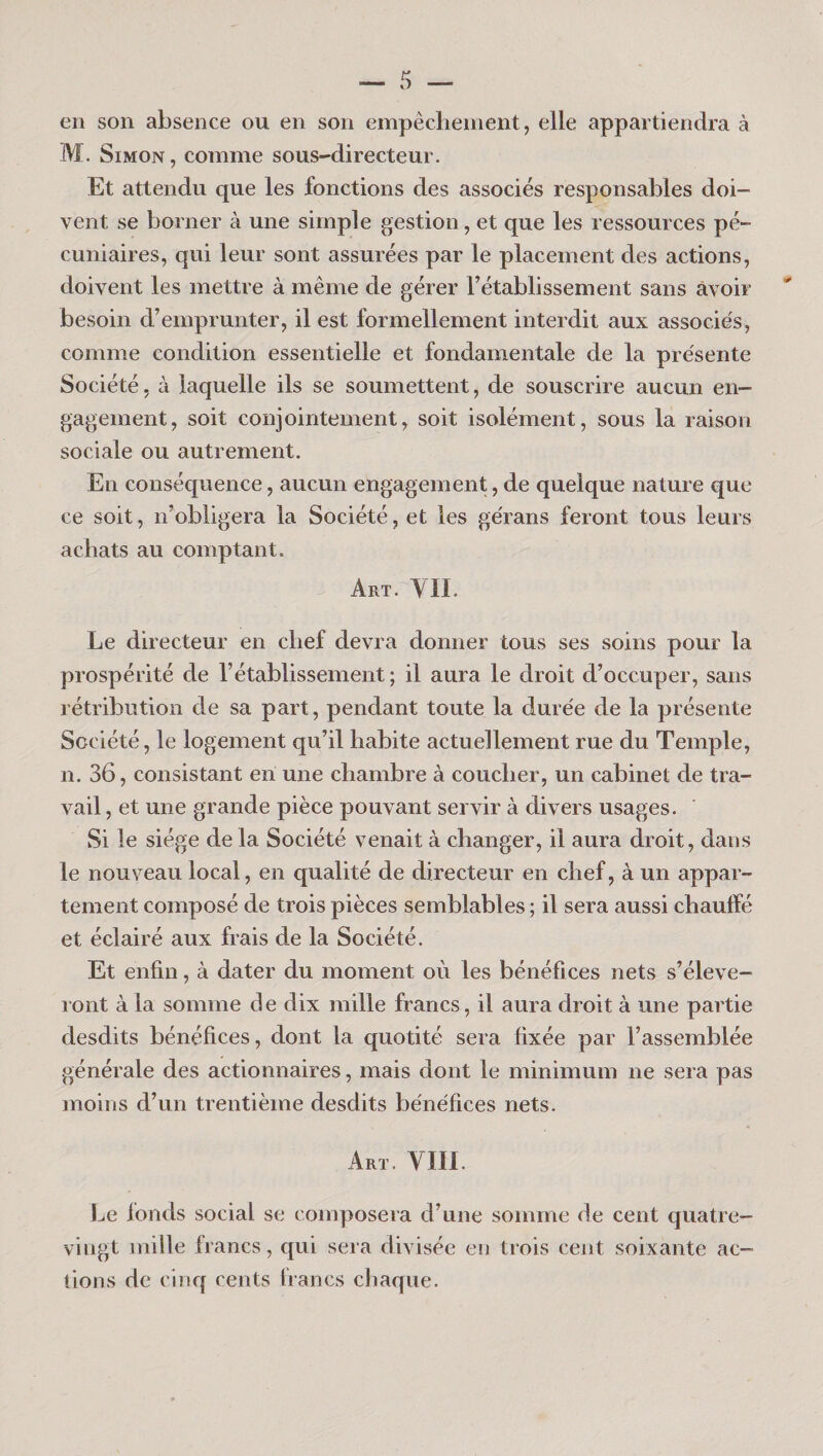 en son absence ou en son empêclienient, elle appartiendra à M. Simon , comme sous-directeur. Et attendu que les fonctions des associés responsables doi¬ vent se borner à une simple gestion, et que les ressources pé¬ cuniaires, qui leur sont assurées par le placement des actions, doivent les mettre à même de gérer l’établissement sans avoir ' besoin d’emprunter, il est formellement interdit aux associés, comme condition essentielle et fondamentale de la présente Société, à laquelle ils se soumettent, de souscrire aucun en¬ gagement, soit conjointement, soit isolément, sous la raison sociale ou autrement. En conséquence, aucun engagement, de quelque nature que ce soit, n’obligera la Société, et les gérans feront tous leurs achats au comptant. Art. YII. Le directeur en chef devra donner tous ses soins pour la prospérité de l’établissement; il aura le droit d’occuper, sans rétribution de sa part, pendant toute la durée de la présente Société, le logement qu’il habite actuellement rue du Temple, n. 36, consistant en une chambre à coucher, un cabinet de tra¬ vail , et une grande pièce pouvant servir à divers usages. Si le siège de la Société venait à changer, il aura droit, dans le nouveau local, en qualité de directeur en chef, à un appar¬ tement composé de trois pièces semblables ; il sera aussi chauffé et éclairé aux frais de la Société. Et enfin, à dater du moment où les bénéfices nets s’élève¬ ront à la somme de dix mille francs, il aura droit à une partie desdits bénéfices, dont la quotité sera fixée par l’assemblée générale des actionnaires, mais dont le minimum ne sera pas moins d’un trentième desdits bénéfices nets. Art. VIII. I^e fonds social se composera d’une somme de cent quatre- vingt mille francs, qui sera divisée en trois cent soixante ac¬ tions de cinq cents francs chaque.