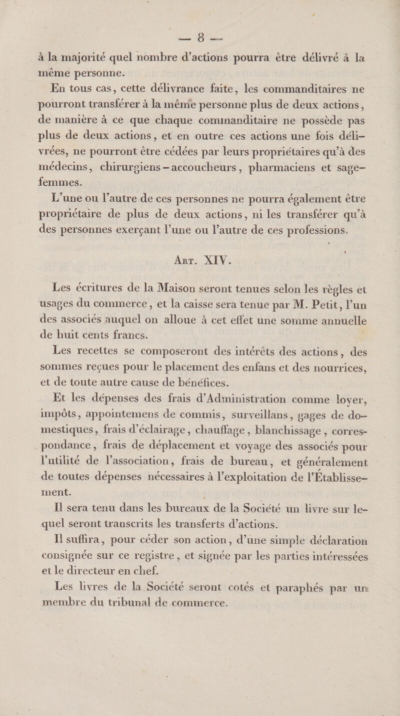 à la majorité quel nombre d’actions pourra être délivré à la même personne. En tous cas, cette délivrance faite, les commanditaires ne pourront transférer à la mênie personne plus de deux actions, de manière à ce que chaque commanditaire ne possède pas plus de deux actions, et en outre ces actions une fois déli¬ vrées, ne pourront être cédées par leurs propriétaires qu’à des médecins, chirurgiens - accoucheurs , pharmaciens et sage- femmes. L’une ou l’autre de ces personnes ne pourra également être propriétaire de plus de deux actions, ni les transférer qu’à des personnes exerçant l’une ou l’autre de ces professions. » Art. XIV. Les écritures de la Maison seront tenues selon les règles et usages du commerce, et la caisse sera tenue par M. Petit, l’un des associés auquel on alloue à cet effet une somme annuelle de huit cents francs. Les recettes se composeront des intérêts des actions, des sommes reçues pour le placement des enfans et des nourrices, et de toute autre cause de bénéfices. Et les dépenses des frais d’Administration comme loyer, impôts, appointemens de commis, surveillans, gages de do¬ mestiques , frais d’éclairage, chauffage , blanchissage , corres¬ pondance , frais de déplacement et voyage des associés pour Futilité de l’association, frais de bureau, et généralement de toutes dépenses nécessaires à l’exploitation de l’Etablisse¬ ment. Il sera tenu dans les bureaux de la Société un livre sur le¬ quel seront transcrits les transferts d’actions. Il suffira, pour céder son action, d’une simple déclaration consignée sur ce registre, et signée par les parties intéressées et le directeur en chef. Les livres de la Société seront cotés et paraphés par un membre du tribunal de commerce.