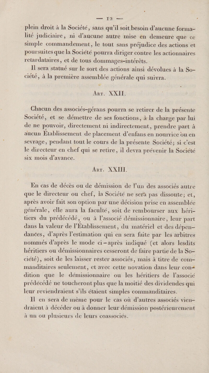 plein droit à la Société, sans qu’il soit besoin d’aucune forma¬ lité judiciaire, ni d’aucune autre mise en demeure que ce simple commandement, le tout sans préjudice des actions et poursuites que la Société pourra diriger contre les actionnaires retardataires, et de tous dommages-intérêts. Il sera statue sur le sort des actions ainsi dévolues à la So¬ ciété, à la première assemblée générale qui suivra. ♦ Art. XXII. Chacun des associés-gérans pourra se retirer de la présente Société, et se démettre de ses fonctions, à la charge par lui de ne pouvoir, directement ni indirectement, prendre part à aucun Etablissement de placement d’enfans en nourrice bu en sevrage, pendant tout le cours de la présente Société; si c’est le directeur en chef qui se retire, il devra prévenir la Société six mois d’avance. Art. XXIII. En cas de décès ou de démission de run des associés autre que le directeur ou chef, la Société ne sei^ti pas dissoute; et, après avoir fait son option par une décision prise en assemblée générale, elle aura la faculté, soit de rembourser aux héri¬ tiers du prédécédé, ou à l’associé démissionnaire, leur part dans la valeur de l’Etablissement, du matériel et des dépen¬ dances, d’après l’estimation qui en sera faite par les arbitres nommés d’après le mode ci-après indiqué (et alors lesdits héritiers ou démissionnaires cesseront de faire partie de la So¬ ciété), soit de les laisser rester associés, mais à titre de com¬ manditaires seulement, et avec cette novation dans leur con¬ dition que le démissionnaire ou les héritiers de l’associé prédécédé ne toucheront plus que la moitié des dividendes qui leur reviendraient s’ils étaient simples commanditaires. Il en sera de même pour le cas où d’autres associés vien¬ draient à décéder ou à donner leur démission postérieurement à un ou plusieurs de leurs coassociés.