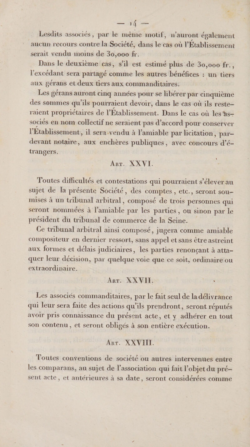 - ,4 - Lesdits associés, par le même motif, n’auront également aucun recours contre la Société, dans le cas où rÉtablissement serait vendu moins de 30,000 fr. Dans le deuxième cas, s’il est estimé plus de 3o,ooo fr., l’excédant sera partagé comme les autres bénéfices : un tiers aux géraiis et deux tiers aux commanditaires. Les gérans auront cinq années pour se libérer par cinquième des sommes qu’ils pourraient devoir, dans le cas où ils reste¬ raient propriétaires de l’Etablissement. Dans le cas où les As¬ sociés en nom collectif ne seraient pas d’accord pour conserver rEtablissement, il sera vendu à l’amiable par licitation, par- devant notaire, aux enchères publiques , avec concours d’é¬ trangers. Art. XXYI. Toutes difficultés et contestations qui pourraient s’élever au sujet de la présente Société, des comptes , etc., seront sou¬ mises à un tribunal arbitral, composé de trois personnes qui seront nommées à l’amiable par les parties, ou sinon par le président du tribunal de commerce de la Seine. Ce tribunal arbitral ainsi composé, jugera comme amiable compositeur en dernier ressort, sans appel et sans être astreint aux formes et délais judiciaires, les parties renonçant à atta¬ quer leur décision, par quelque voie que ce soit, ordinaire ou extraordinaire. Art. XXVII. Les associés commanditaires, par le fait seul de la délivrance qui leur sera faite des actions qu’ils prendront, seront réputés avoir pris connaissance du présent acte, et y adhérer en tout son contenu, et seront obligés à son entière exécution. Art. XXVIII. Toutes conventions de société ou autres intervenues entre les comparans, au sujet de l’association qui fait l’objet du pré¬ sent acte, et antérieures à sa date, seront considérées comme