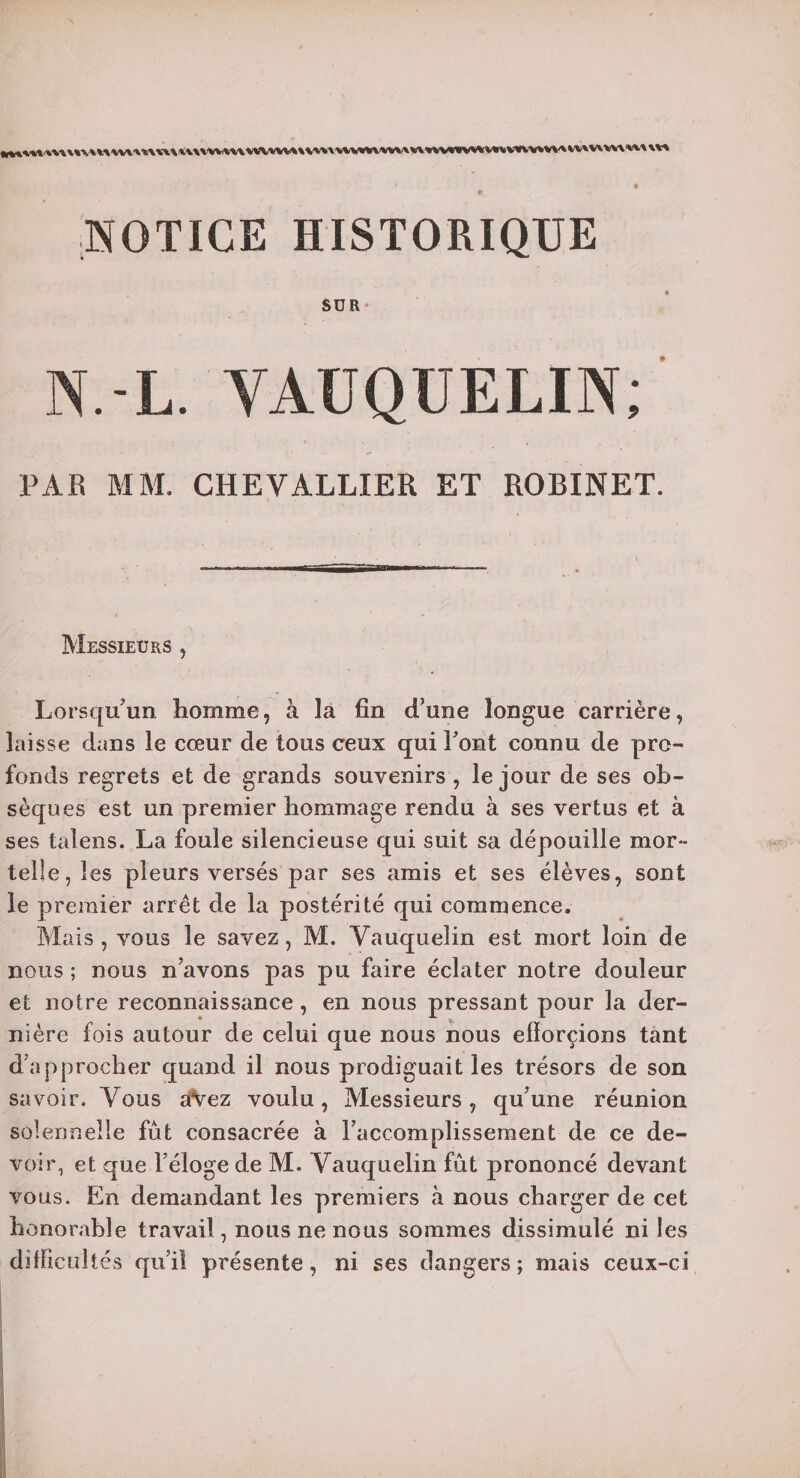 NOTICE HISTORIQUE SUR N.-L. VAUQUELIN; ' PAR MM. CHEVALLIER ET ROBINET. Messieurs , Lorsqu'un homme, à là fin d’une longue carrière, laisse dans le cœur de tous ceux qui Font connu de pro¬ fonds regrets et de grands souvenirs , le jour de ses ob¬ sèques est un premier hommage rendu à ses vertus et à ses talens. La foule silencieuse qui suit sa dépouille mor- telle, les pleurs versés par ses amis et ses élèves, sont le premier arrêt de la postérité qui commence. Mais , vous le savez, M. Vauquelin est mort loin de nous ; nous n’avons pas pu faire éclater notre douleur et notre reconnaissance, en nous pressant pour la der¬ nière fois autour de celui que nous nous efïorçions tant d’approcher quand il nous prodiguait les trésors de son savoir. Vous a\ez voulu, Messieurs, qu’une réunion solennelle fût consacrée à l’accomplissement de ce de¬ voir, et que l’éloge de M. Vauquelin fût prononcé devant vous. En demandant les premiers à nous charger de cet honorable travail, nous ne nous sommes dissimulé ni les difficultés qu’il présente, ni ses dangers ; mais ceux-ci