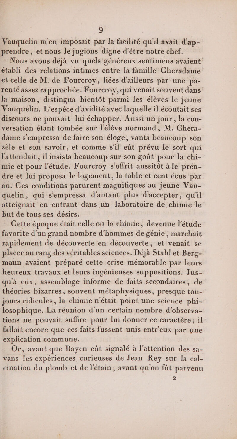 Vauqüelin m’en imposait par Ja facilité qu’il avait d’ap¬ prendre , et nous le jugions digne d’ètre notre chef. Nous avons déjà vu quels généreux sentimens avaient établi des relations intimes entre la famille Cheradame et celle de M. de Fourcroy, liées d’ailleurs par une pa¬ renté assez rapprochée. Fourcroy, qui venait souvent dans la maison, distingua bientôt parmi les élèves le jeune Vauquelin. L’espèce d’avidité avec laquelle il écoutait ses discours ne pouvait lui échapper. Aussi un jour, la con¬ versation étant tombée sur l’élève normand, M. Chera¬ dame s’empressa de faire son éloge, vanta beaucoup son zèle et son savoir, et comme s’il eût prévu le sort qui l’attendait, il insista beaucoup sur son goût pour la chi¬ mie et pour l’étude. Fourcroy s’offrit aussitôt à le pren¬ dre et lui proposa le logement, la table et cent écus par an. Ces conditions parurent magnifiques au jeune Vau¬ quelin ^ qui s’empressa d’autant plus d’accepter, qu’il atteignait en entrant dans un laboratoire de chimie le but de tous ses désirs. Cette époque était celle où la chimie, devenue l’étude favorite d’un grand nombre d’hommes de génie, marchait rapidement de découverte en découverte, et venait se placer au rang des véritables sciences. Déjà Stahl et Berg- mann avaient préparé cette crise mémorable par leurs heureux travaux et leurs ingénieuses suppositions. Jus¬ qu’à eux, assemblage informe de faits secondaires, de théories bizarres, souvent métaphysiques, presque tou¬ jours ridicules, la chimie n’était point une science phi¬ losophique. La réunion d’un certain nombre d’observa¬ tions ne pouvait suffire pour lui donner ce caractère ; il fallait encore que ces faits fussent unis entr’eux par une explication commune. Or, avant que Bayen eût signalé à l’attention des sa- vans les expériences curieuses de Jean Rey sur la cal¬ cination du plomb et de l’étain; avant qu’on fût parvenu