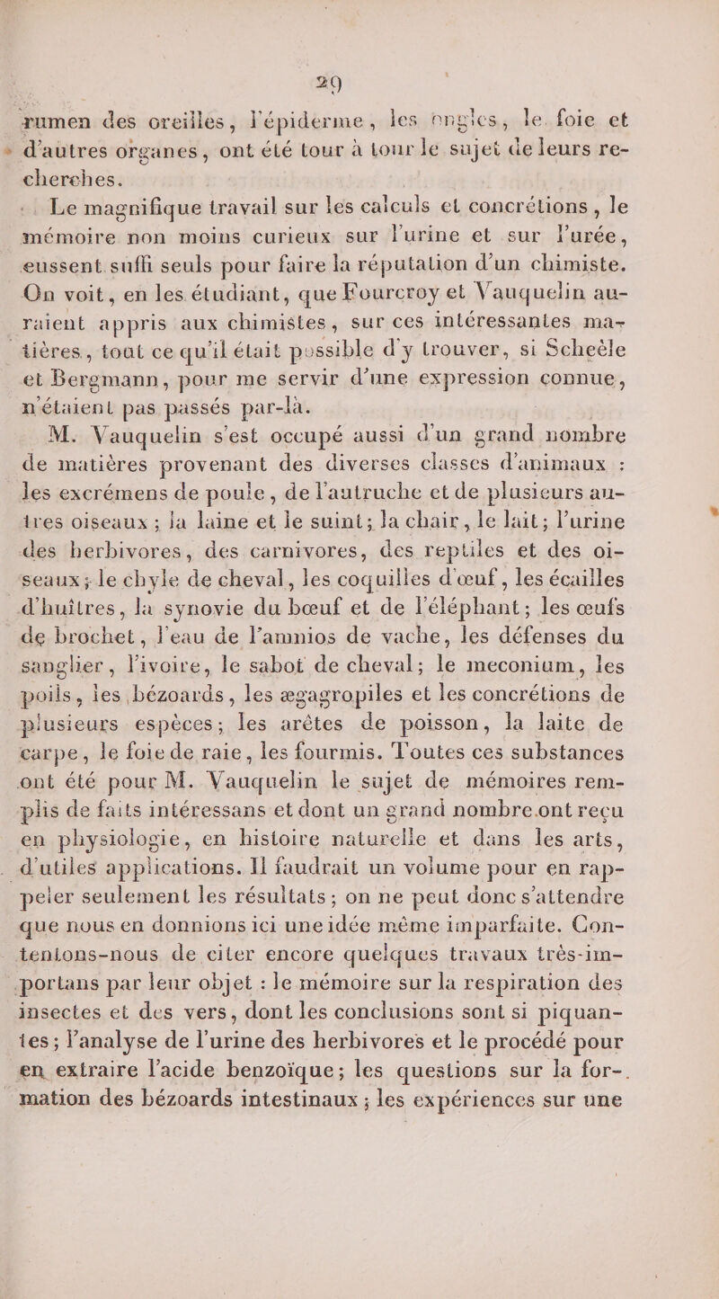 2 9 rumen des oreilles, 1 épiderme , les ongles, le foie et d’autres organes, ont été tour à tour ie sujet de leurs re¬ cherches . Le magnifique travail sur les calculs et concrétions , le mémoire non moins curieux sur l’urine et sur l’urée, eussent suffi seuls pour faire la réputation d’un chimiste. On voit, en les étudiant, queFourcroy et Vauquelin au¬ raient appris aux chimistes, sur ces intéressantes ma-r tières., tout ce qu’il était possible d'y trouver, si Scheèle etBergmann, pour me servir d'une expression connue, n’étaient pas passés par-là. M. Vauquelin s’est occupé aussi d’un grand nombre de matières provenant des diverses classes d’animaux : les excréinens de poule , de l’autruche et de plusieurs au¬ tres oiseaux ; la laine et le suint; la chair, le lait; l’urine des herbivores, des carnivores, des reptiles et des oi¬ seaux; le chyle de cheval, les coquilles d’œuf, les écailles d’huîtres, la synovie du bœuf et de l’éléphant; les œufs dç brochet, l’eau de Fanmios de vache, les défenses du sanglier, 1 ivoire, le sabot de cheval ; le méconium, les poils, les bézoards, les ægagropiles et les concrétions de plusieurs espèces; les arêtes de poisson, la laite de carpe, le foie de raie, les fourmis. Toutes ces substances ont été pour M. Vauquelin le sujet de mémoires rem¬ plis de faits intéressans et dont un grand nombre.ont reçu en physiologie, en histoire naturelle et dans les arts, d’utiles applications. Il faudrait un volume pour en rap¬ peler seulement les résultats ; on ne peut donc s’attendre que nous en donnions ici une idée même imparfaite. Con¬ tentons-nous de citer encore quelques travaux très-im- portans par leur objet : le mémoire sur la respiration des insectes et des vers, dont les conclusions sont si piquan¬ tes ; Fanalyse de l’urine des herbivores et le procédé pour çn exlraire l’acide benzoïque; les questions sur la for-, xnatioii des bézoards intestinaux ; les expériences sur une