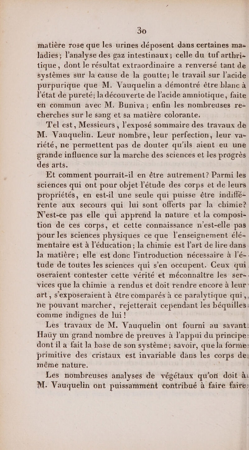 matière rose que les urines déposent dans certaines ma¬ ladies; l’analyse des gaz intestinaux; celle du tuf arthri¬ tique , dont le résultat extraordinaire a renversé tant de systèmes sur la cause de la goutte; le travail sur l’acide purpurique que M. Yauquelin a démontré être blanc à l’état de pureté; la découverte de l’acide amniotique, faite en commun avec M. Buniva ; enfin les nombreuses re¬ cherches sur le sang et sa matière colorante. Tel est, Messieurs , l’exposé sommaire des travaux de M. Yauquelin. Leur nombre, leur perfection, leur va¬ riété, ne permettent pas de douter qu’ils aient eu une grande influence sur la marche des sciences et les progrès des arts. Et comment pourrait-il en être autrement? Parmi les sciences qui ont pour objet l’étude des corps et de leurs propriétés, en est-il une seule qui puisse être indiffé¬ rente aux secours qui lui sont offerts par la chimie? N’est-ce pas elle qui apprend la nature et la composi¬ tion de ces corps, et cette connaissance n’est-elie pas pour les sciences physiques ce que l’enseignement élé¬ mentaire est à l’éducation; la chimie est l’art de lire dans la matière ; elle est donc l’introduction nécessaire à l’é¬ tude de toutes les sciences qui s’en occupent. Ceux qui oseraient contester cette vérité et méconnaître les ser¬ vices que la chimie a rendus et doit rendre encore à leur art, s’exposeraient à être comparés à ce paralytique qui,, ne pouvant marcher, rejetterait cependant les béquillesi comme indignes de lui ! Les travaux de M. Yauquelin ont fourni au savant Haiiy un grand nombre de preuves à l’appui du principe dont il a fait la hase de son système; savoir, que la forme* primitive des cristaux est invariable dans les corps de même nature. Les nombreuses analyses de végétaux qu’ori doit à M* Yauquelin ont puissamment contribué à faire faire