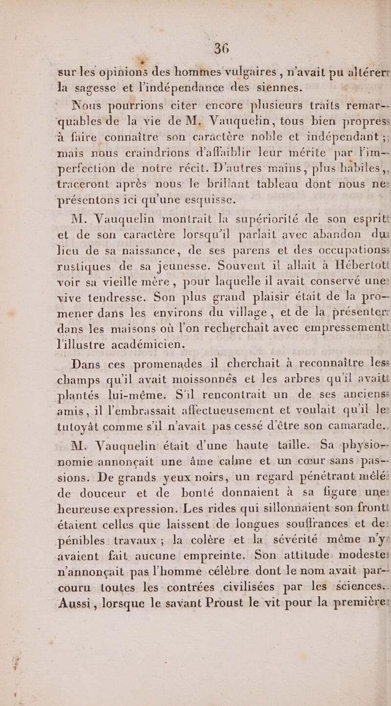 sur les opinions des hommes vulgaires , n’avait pu altérer la sagesse et l’indépendance des siennes. Nous pourrions citer encore plusieurs traits remar¬ quables de la vie de M, Yauquelin, tous bien propres à faire connaître son caractère noble et indépendant ; mais nous craindrions d’affaiblir leur mérite par l’im¬ perfection de notre récit. D’autres mains, plus habiles,, traceront après nous le brillant tableau dont nous ne? présentons ici qu’une esquisse. M. Yauquelin montrait la supériorité de son esprit et de son caractère lorsqu’il parlait avec abandon dui lieu de sa naissance, de ses parens et des occupations? rustiques de sa jeunesse. Souvent il allait à Hébertott voir sa vieille mère , pour laquelle il avait conservé une? vive tendresse. Son plus grand plaisir était de la pro¬ mener dans les environs du village , et de la présenterr dans les maisons où l’on recherchait avec empressement: l’illustre académicien. * -fi. ' ' - Dans ces promenades il cherchait à reconnaître less champs qu’il avait moissonnés et les arbres qu ii avaitt plantés lui-même. S'il rencontrait un de ses anciens? amis, il l’embrassait affectueusement et voulait qu’il le tutoyât comme s’il n’avait pas cessé d’être son camarade. M. Yauquelin était d’une haute taille. Sa physiog¬ nomie annonçait une âme calme et un cœur sans pas¬ sions. De grands yeux noirs, un regard pénétrant mêlé? de douceur et de bonté donnaient à sa figure une? heureuse expression. Les rides qui sillonnaient son front étaient celles que laissent de longues souffrances et de. pénibles travaux; la colère et la sévérité même ny avaient fait aucune empreinte. Son attitude modeste n’annonçait pas l’homme célèbre dont le nom avait par¬ couru toutes les contrées civilisées par les sciences. Aussi, lorsque le savant Proust le vit pour la première