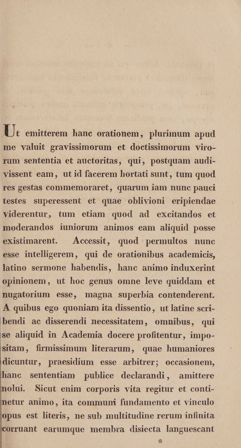 Ut emitterem hanc orationem, plurimum apud me valuit gravissimorum et doctissimorum viro¬ rum sententia et auctoritas, qui, postquam audi¬ vissent eam, ut id facerem hortati sunt, tum quod res gestas commemoraret, quarum iam nunc pauci testes super essent et quae oblivioni eripiendae viderentur, tum etiam quod ad excitandos et moderandos iuniorum animos eam aliquid posse existimarent. Accessit, quod permultos nunc esse iritelligerem, qui de orationibus academicis, latino sermone habendis, hanc animo induxerint opinionem, ut hoc genus omne leve quiddam et nugatorium esse, magna superbia contenderent. A quibus ego quoniam ita dissentio, ut latine scri¬ bendi ac disserendi necessitatem, omnibus, qui se aliquid in Academia docere profitentur, impo¬ sitam, firmissimum literarum, quae humaniores Idicuntur, praesidium esse arbitrer; occasionem, hanc sententiam publice declarandi, amittere nolui. Sicut enim corporis vita regitur et conti¬ netur animo, ita communi fundamento et vinculo opus est literis, ne sub multitudine rerum infinita fcorruant earumque membra disiecta languescant