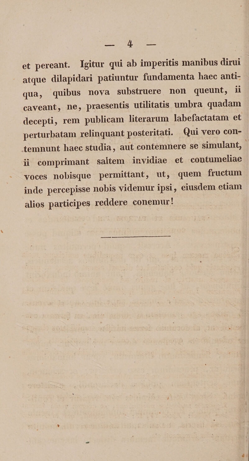 et pereant. Igitur qui ab imperitis manibus dirui atque dilapidari patiuntur fundamenta haec anti¬ qua, quibus nova substruere non queunt, ii caveant, ne, praesentis utilitatis umbra quadam decepti, rem publicam literarum labefactatam et perturbatam relinquant posteritati. Qui vero con¬ temnunt haec studia, aut contemnere se simulant, ii comprimant saltem invidiae et contumeliae voces nobisque permittant, ut, quem fructum inde percepisse nobis videmur ipsi, eiusdem etiam alios participes reddere conemur! *