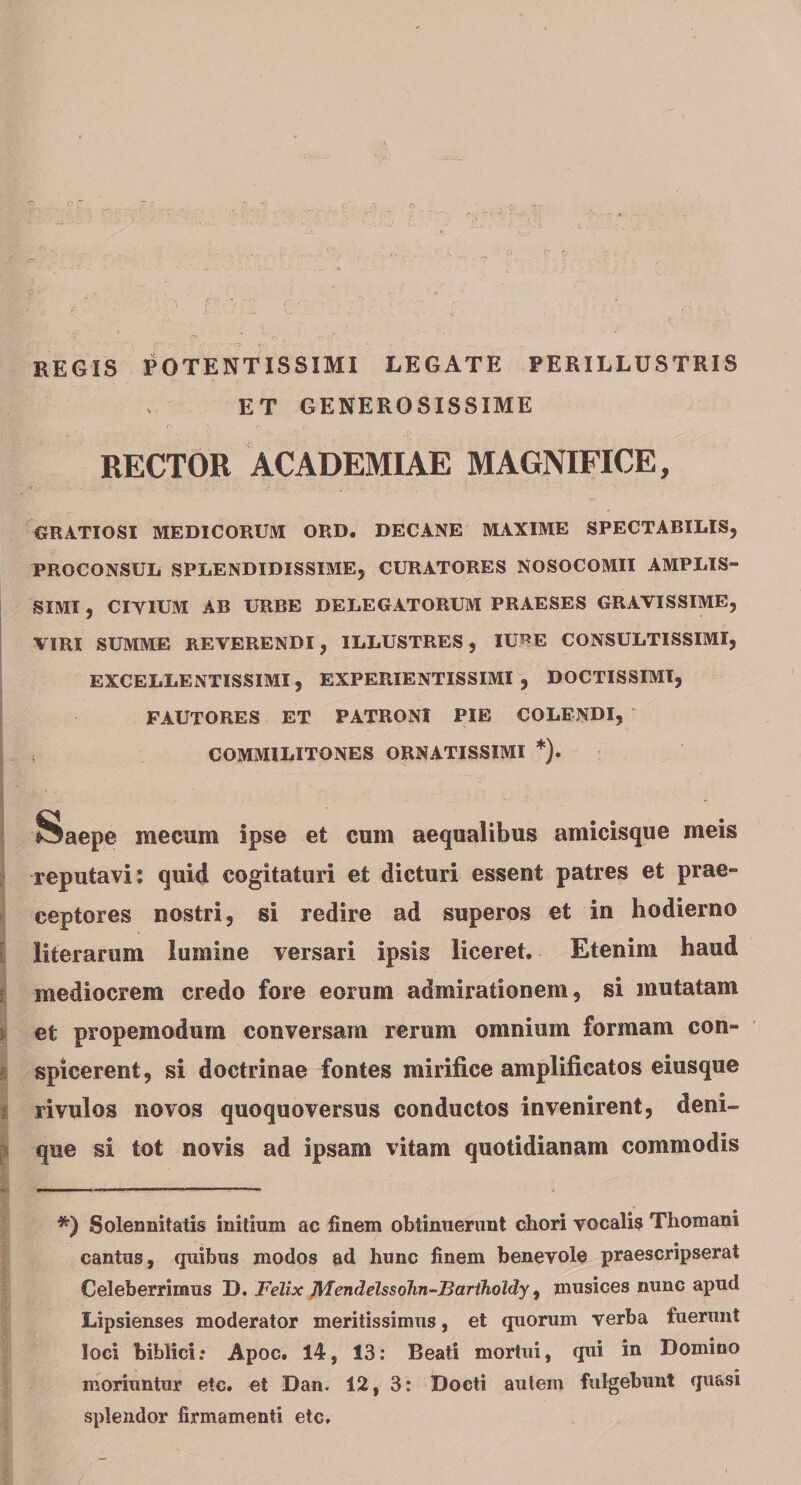 REGIS POTENTISSIMI LEGATE PERILLUSTRIS ET GENEROSISSIME RECTOR ACADEMIAE MAGNIFICE, GRATIOSI MEDICORUM ORD. DECANE MAXIME SPECTABILIS, PROCONSUL SPLENDIDISSIME, CURATORES NOSOCOMII AMPLIS¬ SIMI , CIYIUM AB URBE DELEGATORUM PRAESES GRAVISSIME, VIRI SUMME REVERENDI, ILLUSTRES, IURE CONSULTISSIMI, EXCELLENTISSIMI, EXPERIENTISSIMI , DOCTISSIMI, FAUTORES ET PATRONI PIE COLENDI, COMMILITONES ORNATISSIMI * *). Saepe me cum ipse efc cum aequalibus amicisque meis reputavi: quid cogitaturi et dicturi essent patres et prae¬ ceptores nostri, si redire ad superos et in hodierno literarum lumine versari ipsis liceret. Etenim haud mediocrem credo fore eorum admirationem, si mutatam et propemodum conversam rerum omnium formam con¬ spicerent, si doctrinae fontes mirifice amplificatos eiusque rivulos novos quoquoversus conductos invenirent, deni¬ que si tot novis ad ipsam vitam quotidianam commodis ■■■■ ■' rmmmmm *m ■ umi » mi. n ■ . - *) Solennitatis initium ac finem obtinuerunt chori vocalis Thomani cantus, quibus modos ad hunc finem benevole praescripserat Celeberrimus D. Felix Mendelssohn-Bartholdy, musices nunc apud Lipsienses moderator meritissimus, et quorum verba fuerunt loci biblici; Apoc. 14, 13: Beati mortui, qui in Domino moriuntur etc. et Dan. 12, 3: Docti autem fulgebunt quasi splendor firmamenti etc.