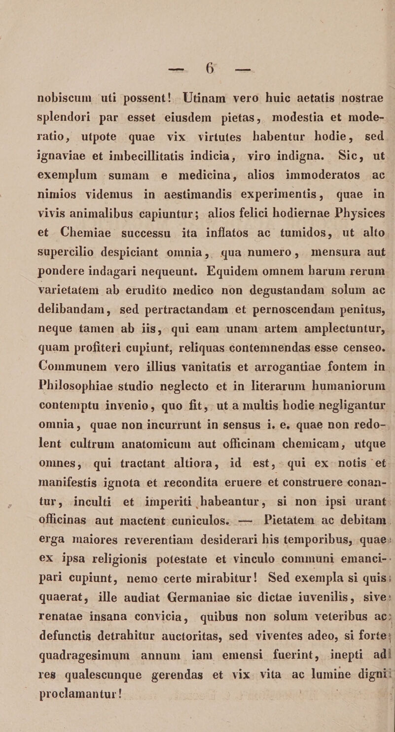 nobiscuin uti possent! Utinam vero huic aetatis nostrae splendori par esset eiusdem pietas, modestia et mode¬ ratio, utpote quae vix virtutes habentur hodie, sed ignaviae et imbecillitatis indicia, viro indigna. Sic, ut exemplum sumam e medicina, alios immoderatos ac nimios videmus in aestimandis experimentis, quae in vivis animalibus capiuntur; alios felici hodiernae Physices et Chemiae successu ita inflatos ac tumidos, ut alto supercilio despiciant omnia, qua numero, mensura aut pondere indagari nequeunt. Equidem omnem harum rerum varietatem ab erudito medico non degustandam solum ac delibandam, sed pertractandam et pernoscendam penitus, neque tamen ab iis, qui eam unam artem amplectuntur, quam profiteri cupiunt, reliquas contemnendas esse censeo. Communem vero illius vanitatis et arrogantiae fontem in Philosophiae studio neglecto et in literarum humaniorum contemptu invenio, quo fit, ut a multis hodie negligantur omnia, quae non incurrunt in sensus i. e, quae non redo¬ lent cultrum anatomicum aut officinam chemicam, utque omnes, qui tractant altiora, id est, qui ex notis et manifestis ignota et recondita eruere et construere conan¬ tur , inculti et imperiti habeantur, si non ipsi urant officinas aut mactent cuniculos. — Pietatem ac debitam erga maiores reverentiam desiderari his temporibus, quae ex ipsa religionis potestate et vinculo communi emanci¬ pari cupiunt, nemo certe mirabitur! Sed exempla si quis; quaerat, ille audiat Germaniae sic dictae iuvenilis, sive* renatae insana convicia, quibus non solum veteribus ac defunctis detrahitur auctoritas, sed viventes adeo, si forte quadragesimum annum iam emensi fuerint, inepti ad res qualescunque gerendas et vix vita ac lumine digni proclamantur!