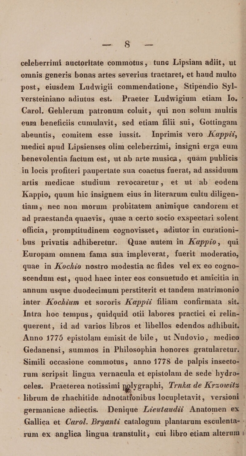 celeberrimi auctoritate commotus, tunc Lipsiam adiit, ut omnis generis bonas artes severius tractaret, et haud multo post, eiusdem Ludwigii commendatione, Stipendio Syl- versteiniano adiutus est. Praeter Ludwigium etiam Io. * Carol. Gehlerum patronum coluit, qui non solum multis eum beneficiis cumulavit, sed etiam filii sui, Gottingam abeuntis, comitem esse iussit. Inprimis vero Kappii, medici apud Lipsienses olim celeberrimi, insigni erga eum benevolentia factum est, ut ab arte musica, quam publicis in locis profiteri paupertate sua coactus fuerat, ad assiduum artis medicae studium revocaretur, et ut ab eodem Kappio, quum hic insignem eius in literarum cultu diligen¬ tiam, nec non morum probitatem animique candorem et ad praestanda quaevis, quae a certo socio exspectari solent officia, promptitudinem cognovisset, adiutor in curationi¬ bus privatis adhiberetur. Quae autem in Kappio, qui Europam omnem fama sua impleverat, fuerit moderatio, quae in Kochio nostro modestia ac fides vel ex eo cogno¬ scendum est, quod haec inter eos consuetudo et amicitia in annum usque duodecimum perstiterit et tandem matrimonio inter Kochium et sororis Kappii filiam confirmata sit. Intra hoc tempus, quidquid otii labores practici ei relin¬ querent, id ad varios libros et libellos edendos adhibuit. Anno 1775 epistolam emisit de bile, ut Nudovio, medico Gedanensi, summos in Philosophia honores gratularetur. Simili occasione commotus, anno 1778 de palpis insecto¬ rum scripsit lingua vernacula et epistolam de sede hydro¬ celes. Praeterea notissimi jjglygraphi, Trnka de Krzowitz librum de rhachitide adnotationibus locupletavit, versioni germanicae adiectis. Denique hieutaudii Anatomen ex Gallica et Carol. Bryanti catalogum plantarum esculenta¬ rum ex anglica lingua transtulit, cui libro etiam alterum