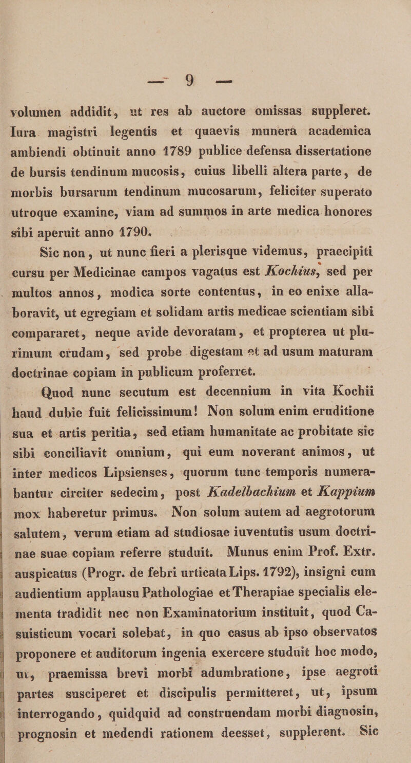 volumen addidit, ut res ab auctore omissas suppleret, lura magistri legentis et quaevis munera academica ambiendi obtinuit anno 1789 publice defensa dissertatione de bursis tendinum mucosis, cuius libelli altera parte, de morbis bursarum tendinum mucosarum, feliciter superato utroque examine, viam ad summos in arte medica honores sibi aperuit anno 1790. Sic non, ut nunc fieri a plerisque videmus, praecipiti cursu per Medicinae campos vagatus est Kochius, sed per multos annos, modica sorte contentus, in eo enixe alia- boravit, ut egregiam et solidam artis medicae scientiam sibi compararet, neque avide devoratam, et propterea ut plu¬ rimum crudam, sed probe digestam et ad usum maturam doctrinae copiam in publicum proferret. Quod nunc secutum est decennium in vita Kochii haud dubie fuit felicissimum! Non solum enim eruditione sua et artis peritia, sed etiam humanitate ac probitate sic sibi conciliavit omnium, qui eum noverant animos, ut inter medicos Lipsienses, quorum tunc temporis numera¬ bantur circiter sedecim, post Kadelbachium et Kappium \ mox haberetur primus. Non solum autem ad aegrotorum salutem, verum etiam ad studiosae iuventutis usum doctri¬ nae suae copiam referre studuit. Munus enim Prof. Extr. auspicatus (Progr. de febri urticataLips. 1792), insigni cum audientium applausu Pathologiae et Therapiae specialis ele¬ menta tradidit nec non Examinatorium instituit, quod Ca- suisticum vocari solebat, in quo casus ab ipso observatos proponere et auditorum ingenia exercere studuit hoc modo, ut, praemissa brevi morbi adumbratione, ipse aegroti i partes susciperet et discipulis permitteret, ut, ipsum interrogando, quidquid ad construendam morbi diagnosin, prognosin et medendi rationem deesset, supplerent. Sic